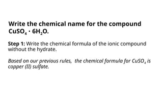 Step 1: Write the chemical formula of the ionic compound
without the hydrate.
Based on our previous rules, the chemical formula for CuSO4 is
copper (II) sulfate.
Write the chemical name for the compound
CuSO4 6H
∙ 2O.
 
