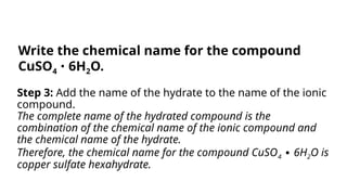 Step 3: Add the name of the hydrate to the name of the ionic
compound.
The complete name of the hydrated compound is the
combination of the chemical name of the ionic compound and
the chemical name of the hydrate.
Therefore, the chemical name for the compound CuSO4 6H
∙ 2O is
copper sulfate hexahydrate.
Write the chemical name for the compound
CuSO4 6H
∙ 2O.
 