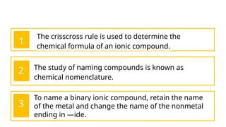 The crisscross rule is used to determine the
chemical formula of an ionic compound.
1
The study of naming compounds is known as
chemical nomenclature.
2
To name a binary ionic compound, retain the name
of the metal and change the name of the nonmetal
ending in —ide.
3
 
