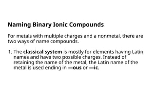 For metals with multiple charges and a nonmetal, there are
two ways of name compounds.
1. The classical system is mostly for elements having Latin
names and have two possible charges. Instead of
retaining the name of the metal, the Latin name of the
metal is used ending in —ous or —ic.
Naming Binary Ionic Compounds
 