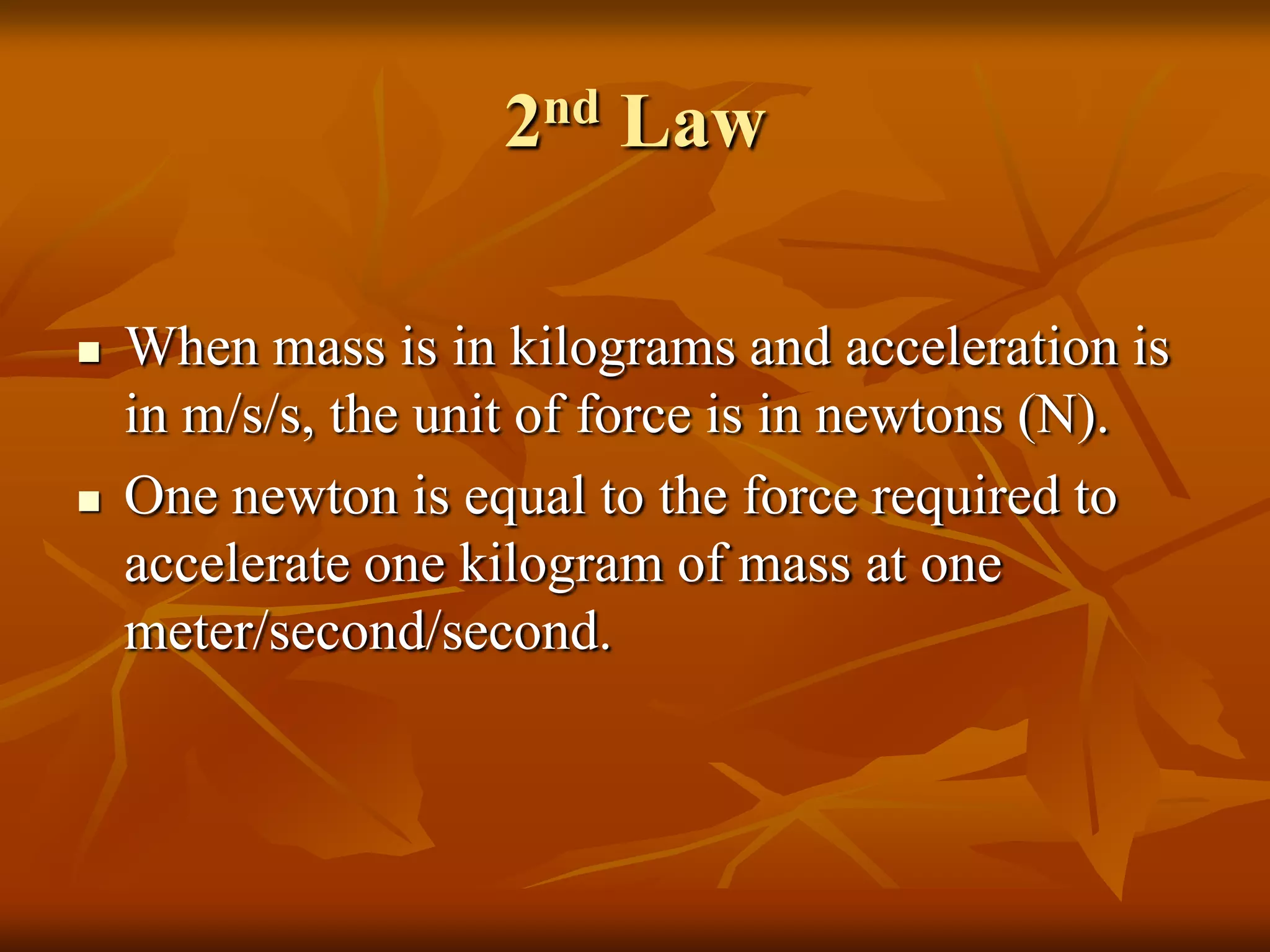 2nd Law
 When mass is in kilograms and acceleration is
in m/s/s, the unit of force is in newtons (N).
 One newton is equal to the force required to
accelerate one kilogram of mass at one
meter/second/second.
 