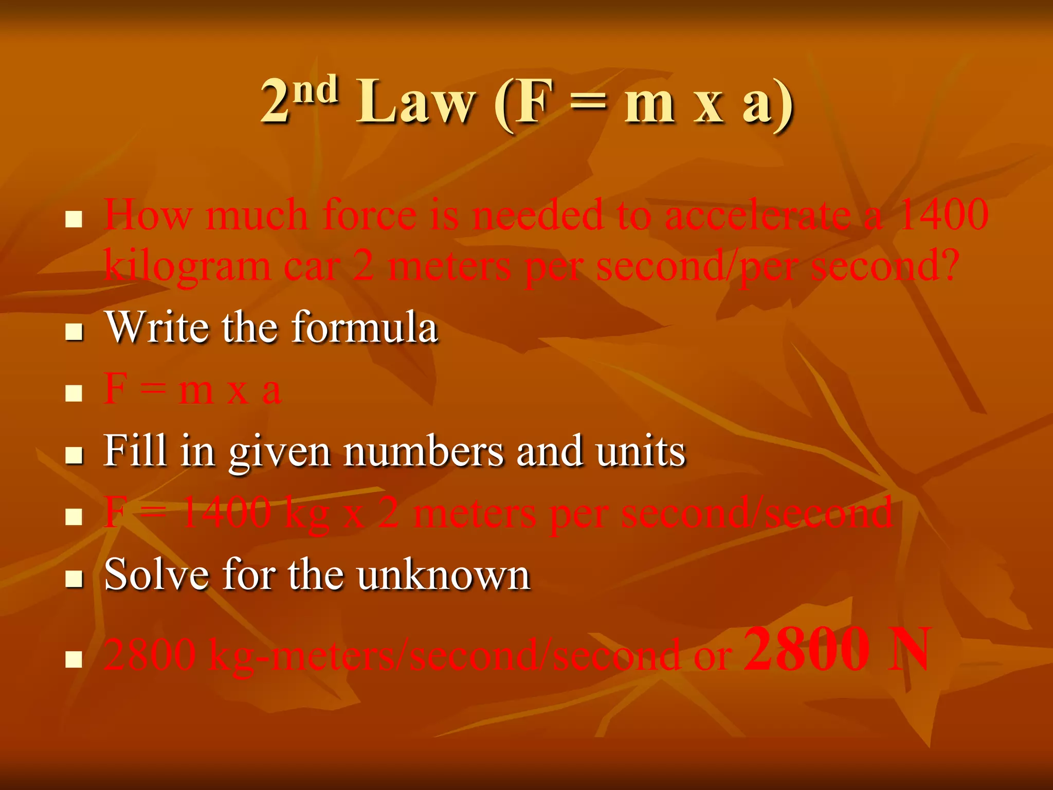 2nd Law (F = m x a)
 How much force is needed to accelerate a 1400
kilogram car 2 meters per second/per second?
 Write the formula
 F = m x a
 Fill in given numbers and units
 F = 1400 kg x 2 meters per second/second
 Solve for the unknown
 2800 kg-meters/second/second or 2800 N
 