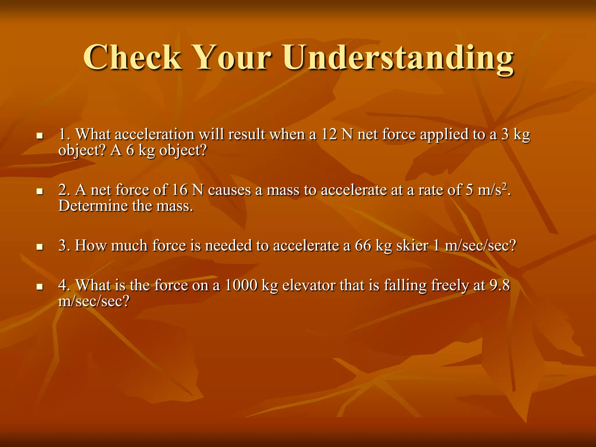 Check Your Understanding
 1. What acceleration will result when a 12 N net force applied to a 3 kg
object? A 6 kg object?
 2. A net force of 16 N causes a mass to accelerate at a rate of 5 m/s2.
Determine the mass.
 3. How much force is needed to accelerate a 66 kg skier 1 m/sec/sec?
 4. What is the force on a 1000 kg elevator that is falling freely at 9.8
m/sec/sec?
 