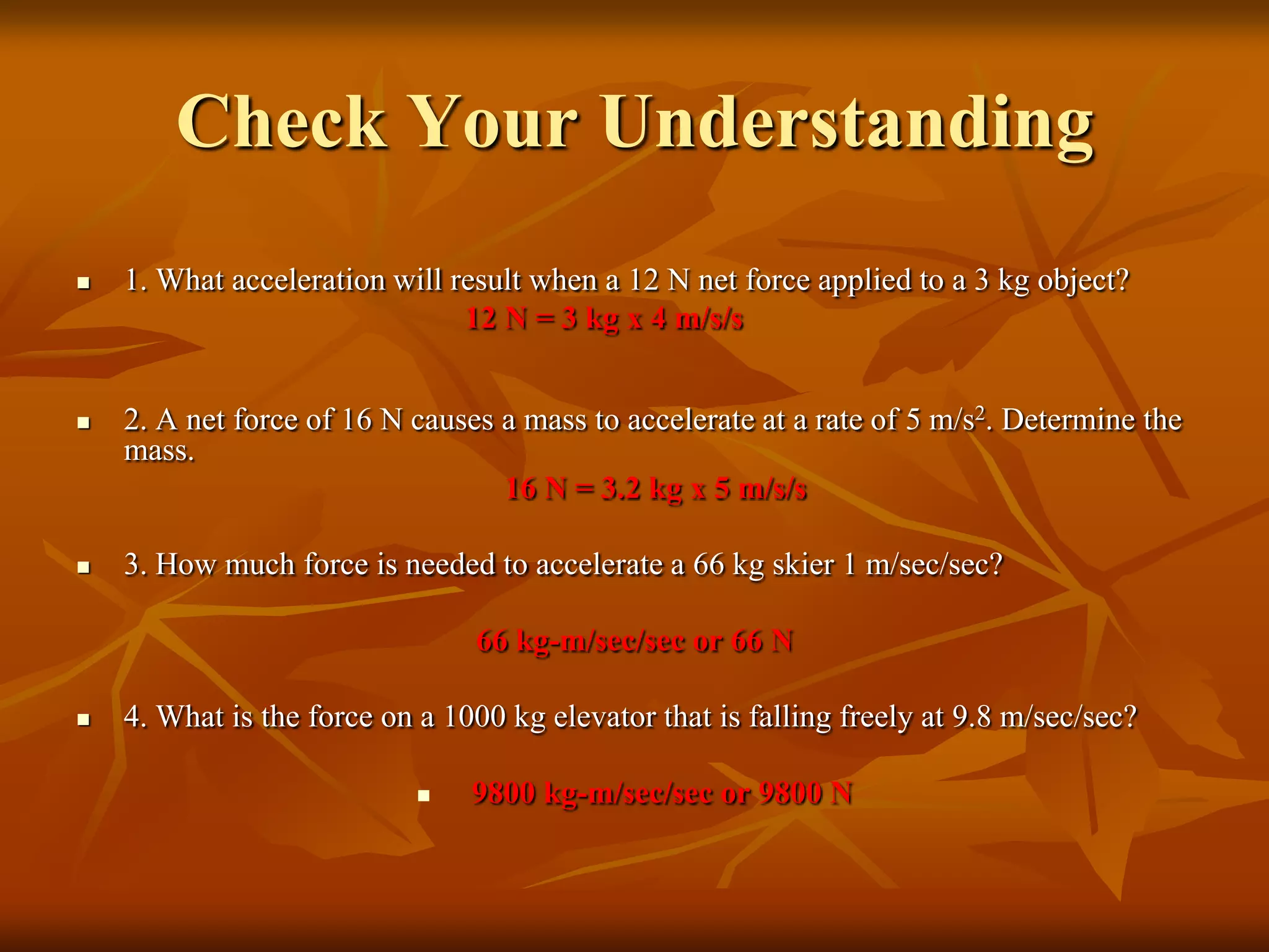 Check Your Understanding
 1. What acceleration will result when a 12 N net force applied to a 3 kg object?
12 N = 3 kg x 4 m/s/s
 2. A net force of 16 N causes a mass to accelerate at a rate of 5 m/s2. Determine the
mass.
16 N = 3.2 kg x 5 m/s/s
 3. How much force is needed to accelerate a 66 kg skier 1 m/sec/sec?
66 kg-m/sec/sec or 66 N
 4. What is the force on a 1000 kg elevator that is falling freely at 9.8 m/sec/sec?
 9800 kg-m/sec/sec or 9800 N
 