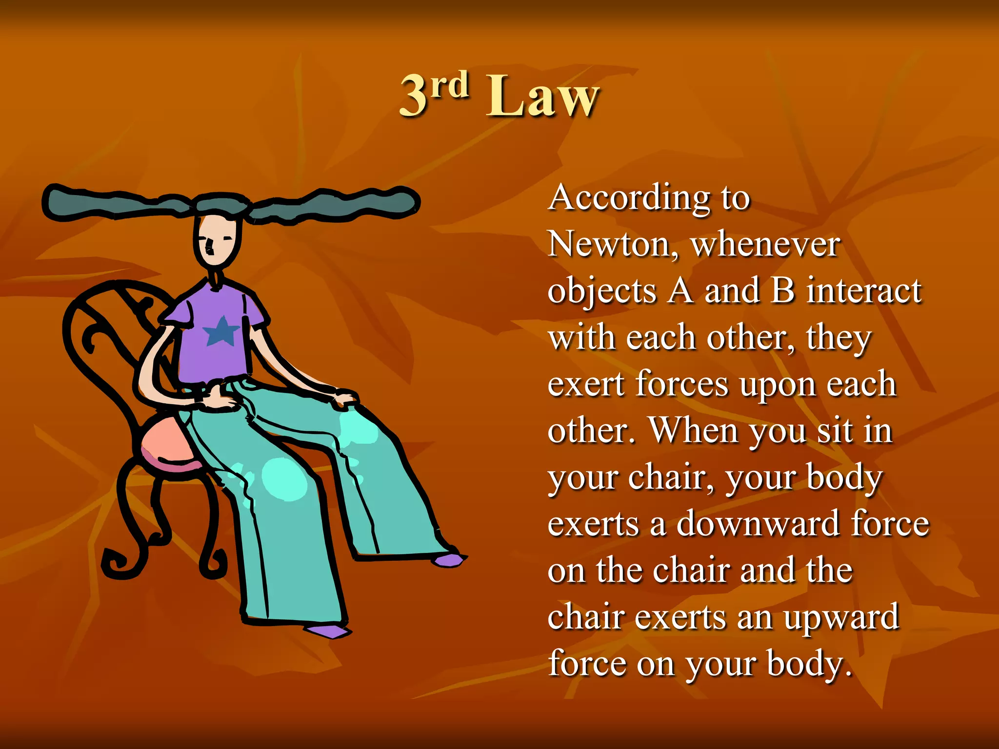 3rd Law
According to
Newton, whenever
objects A and B interact
with each other, they
exert forces upon each
other. When you sit in
your chair, your body
exerts a downward force
on the chair and the
chair exerts an upward
force on your body.
 