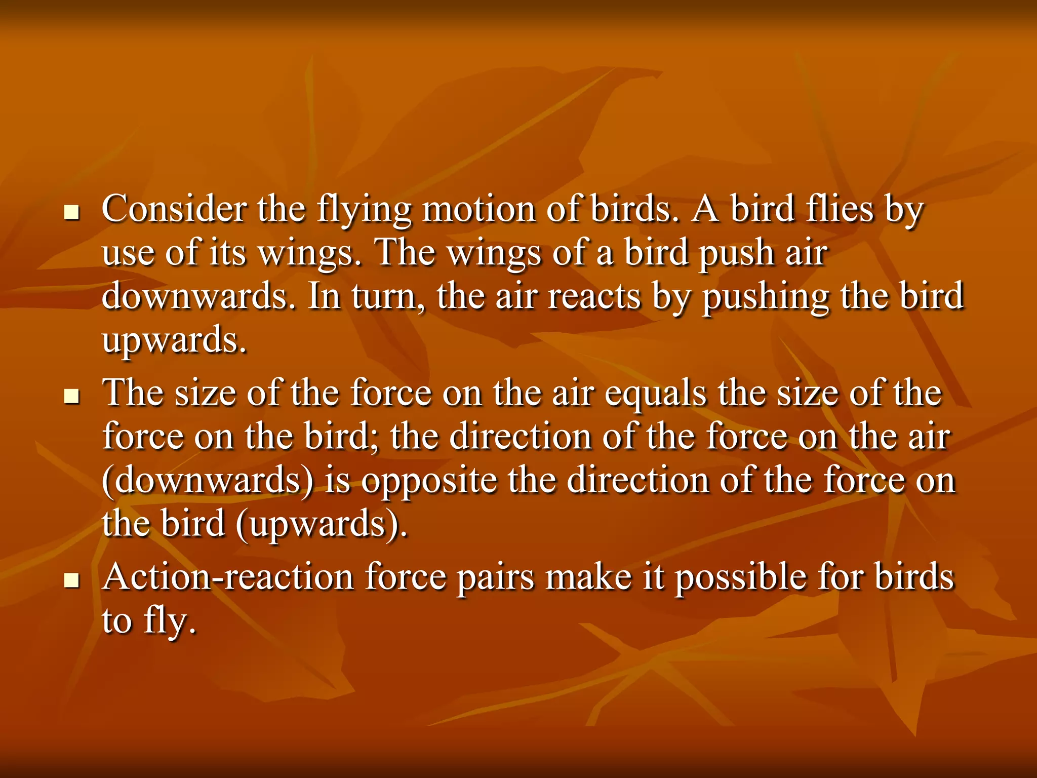  Consider the flying motion of birds. A bird flies by
use of its wings. The wings of a bird push air
downwards. In turn, the air reacts by pushing the bird
upwards.
 The size of the force on the air equals the size of the
force on the bird; the direction of the force on the air
(downwards) is opposite the direction of the force on
the bird (upwards).
 Action-reaction force pairs make it possible for birds
to fly.
 