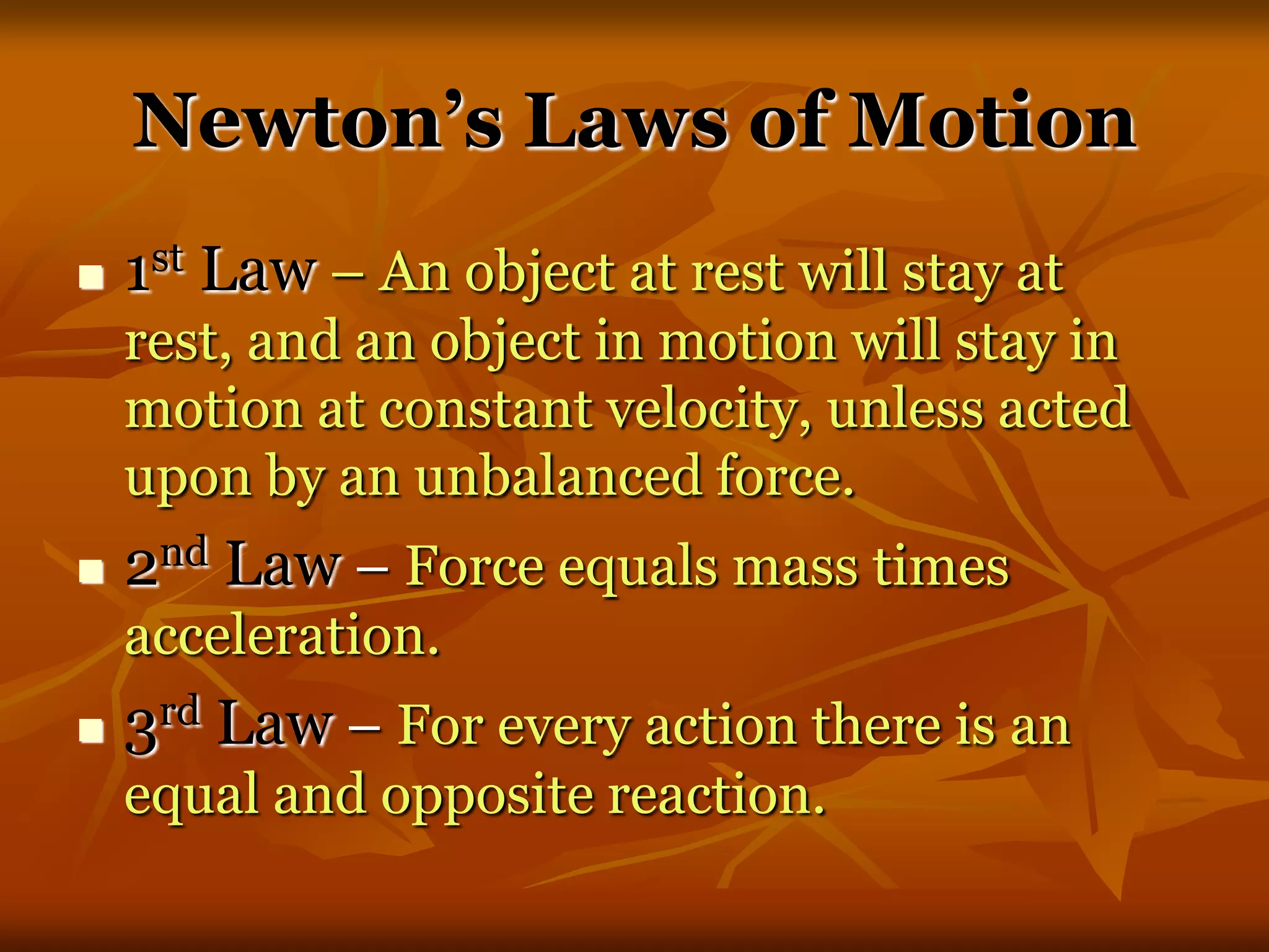 Newton’s Laws of Motion
 1st Law – An object at rest will stay at
rest, and an object in motion will stay in
motion at constant velocity, unless acted
upon by an unbalanced force.
 2nd Law – Force equals mass times
acceleration.
 3rd Law – For every action there is an
equal and opposite reaction.
 