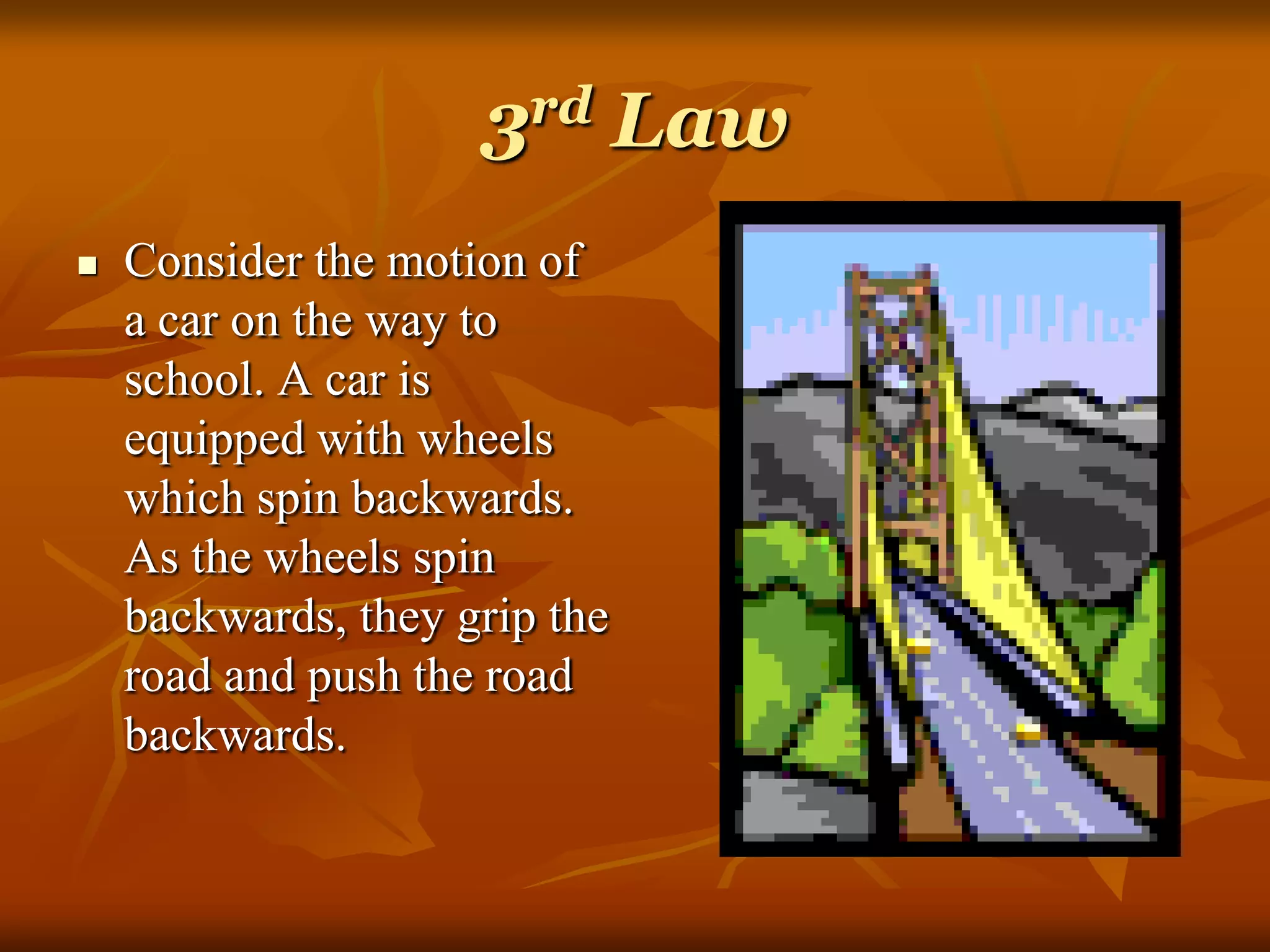 3rd Law
 Consider the motion of
a car on the way to
school. A car is
equipped with wheels
which spin backwards.
As the wheels spin
backwards, they grip the
road and push the road
backwards.
 