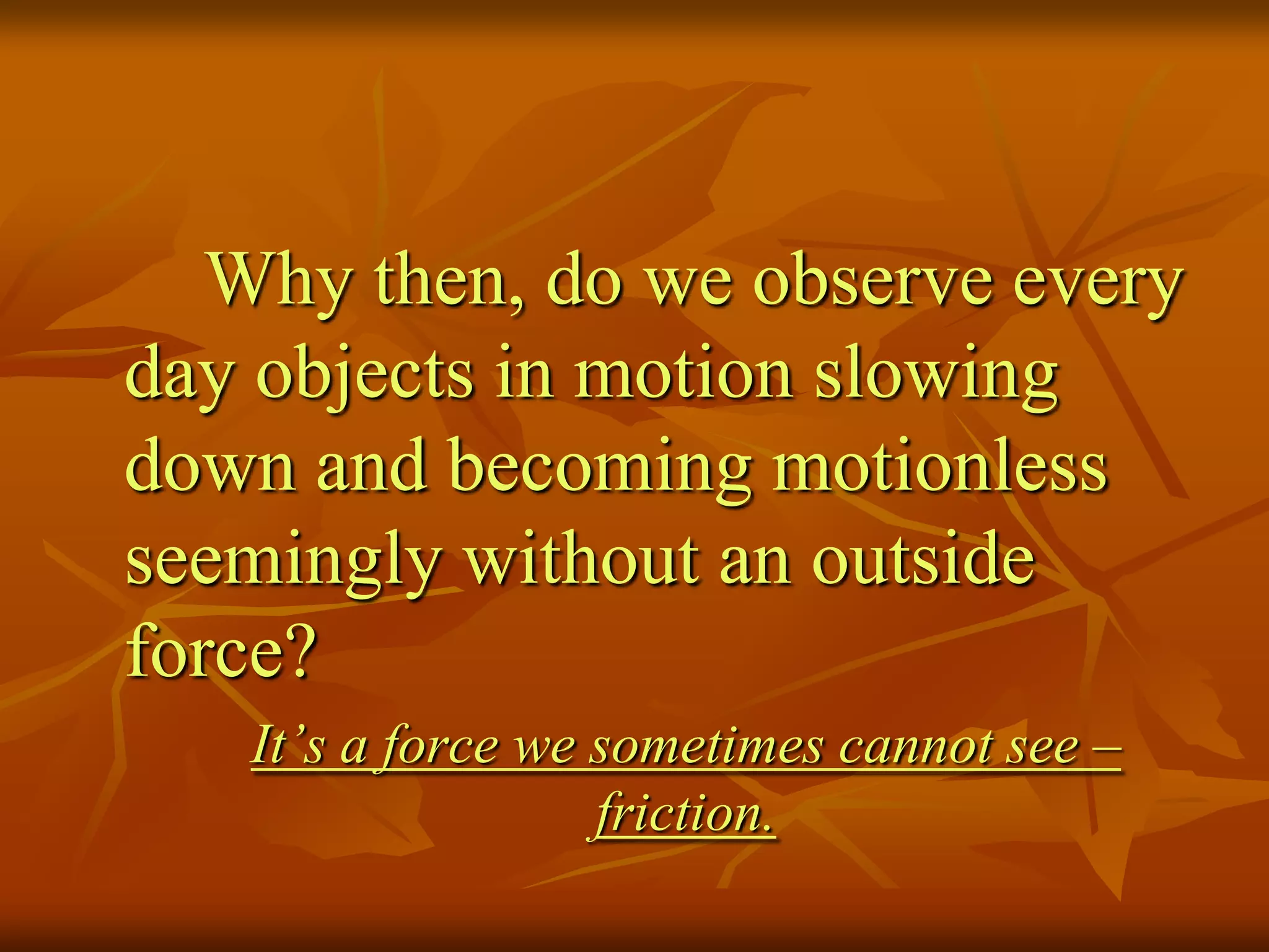 Why then, do we observe every
day objects in motion slowing
down and becoming motionless
seemingly without an outside
force?
It’s a force we sometimes cannot see –
friction.
 