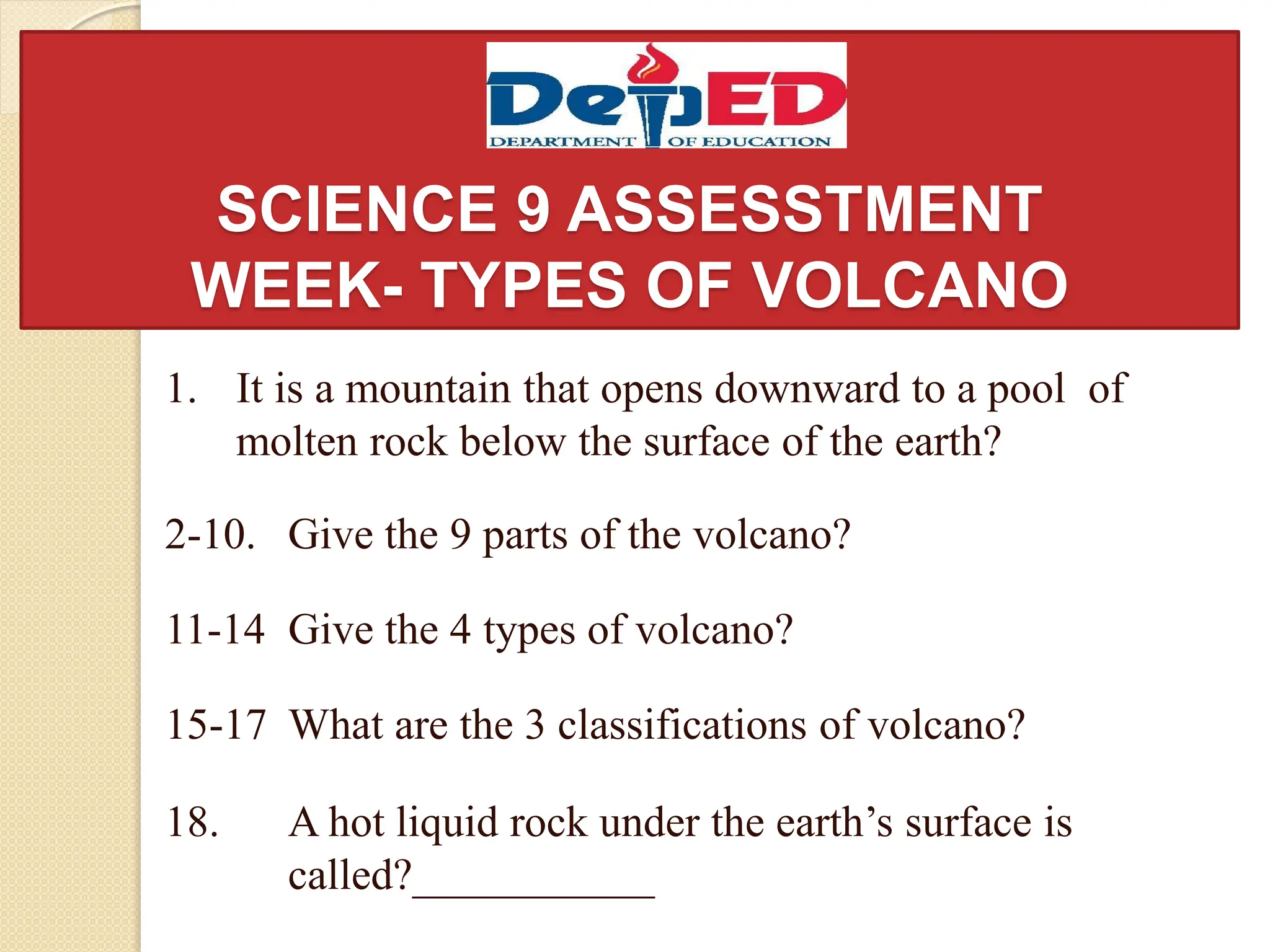 SCIENCE 9 ASSESSTMENT
WEEK- TYPES OF VOLCANO
1. It is a mountain that opens downward to a pool of
molten rock below the surface of the earth?
2-10. Give the 9 parts of the volcano?
11-14 Give the 4 types of volcano?
15-17 What are the 3 classifications of volcano?
18. A hot liquid rock under the earth’s surface is
called?___________
