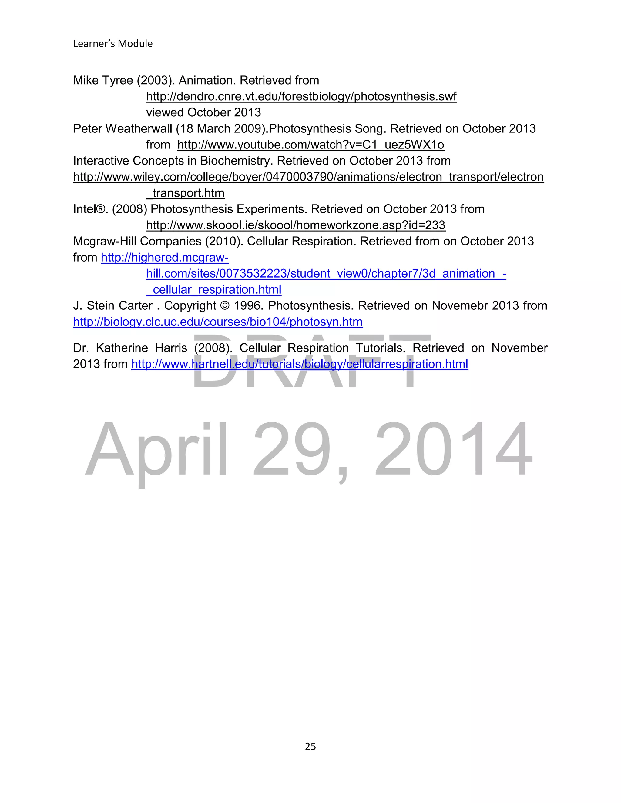 DRAFT
April 29, 2014
Learner’s Module
25
Mike Tyree (2003). Animation. Retrieved from
http://dendro.cnre.vt.edu/forestbiology/photosynthesis.swf
viewed October 2013
Peter Weatherwall (18 March 2009).Photosynthesis Song. Retrieved on October 2013
from http://www.youtube.com/watch?v=C1_uez5WX1o
Interactive Concepts in Biochemistry. Retrieved on October 2013 from
http://www.wiley.com/college/boyer/0470003790/animations/electron_transport/electron
_transport.htm
Intel®. (2008) Photosynthesis Experiments. Retrieved on October 2013 from
http://www.skoool.ie/skoool/homeworkzone.asp?id=233
Mcgraw-Hill Companies (2010). Cellular Respiration. Retrieved from on October 2013
from http://highered.mcgraw-
hill.com/sites/0073532223/student_view0/chapter7/3d_animation_-
_cellular_respiration.html
J. Stein Carter . Copyright © 1996. Photosynthesis. Retrieved on Novemebr 2013 from
http://biology.clc.uc.edu/courses/bio104/photosyn.htm
Dr. Katherine Harris (2008). Cellular Respiration Tutorials. Retrieved on November
2013 from http://www.hartnell.edu/tutorials/biology/cellularrespiration.html
 