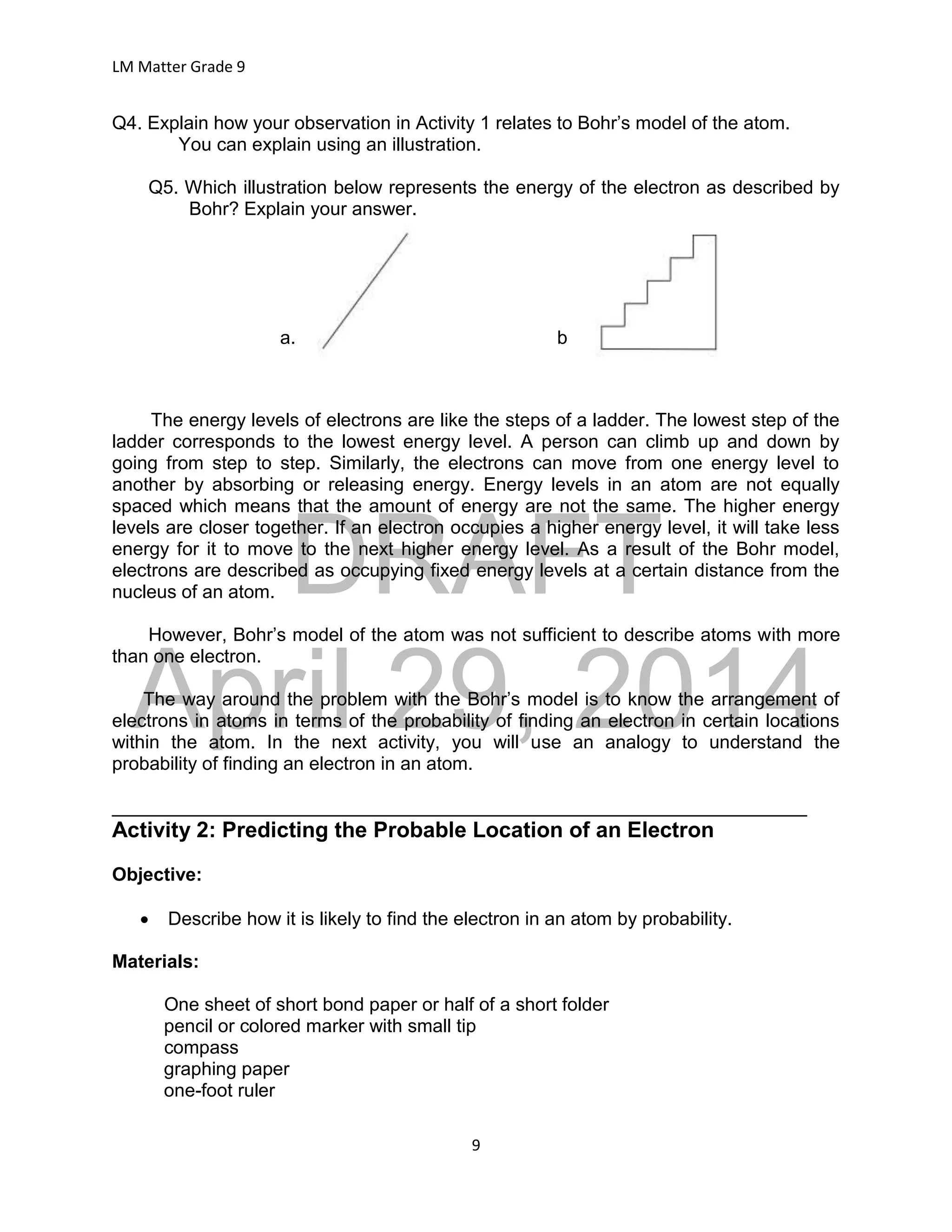 DRAFT
April 29, 2014
LM Matter Grade 9
9
Q4. Explain how your observation in Activity 1 relates to Bohr’s model of the atom.
You can explain using an illustration.
Q5. Which illustration below represents the energy of the electron as described by
Bohr? Explain your answer.
a. b
The energy levels of electrons are like the steps of a ladder. The lowest step of the
ladder corresponds to the lowest energy level. A person can climb up and down by
going from step to step. Similarly, the electrons can move from one energy level to
another by absorbing or releasing energy. Energy levels in an atom are not equally
spaced which means that the amount of energy are not the same. The higher energy
levels are closer together. If an electron occupies a higher energy level, it will take less
energy for it to move to the next higher energy level. As a result of the Bohr model,
electrons are described as occupying fixed energy levels at a certain distance from the
nucleus of an atom.
However, Bohr’s model of the atom was not sufficient to describe atoms with more
than one electron.
The way around the problem with the Bohr’s model is to know the arrangement of
electrons in atoms in terms of the probability of finding an electron in certain locations
within the atom. In the next activity, you will use an analogy to understand the
probability of finding an electron in an atom.
___________________________________________________________________
Activity 2: Predicting the Probable Location of an Electron
Objective:
 Describe how it is likely to find the electron in an atom by probability.
Materials:
One sheet of short bond paper or half of a short folder
pencil or colored marker with small tip
compass
graphing paper
one-foot ruler
 