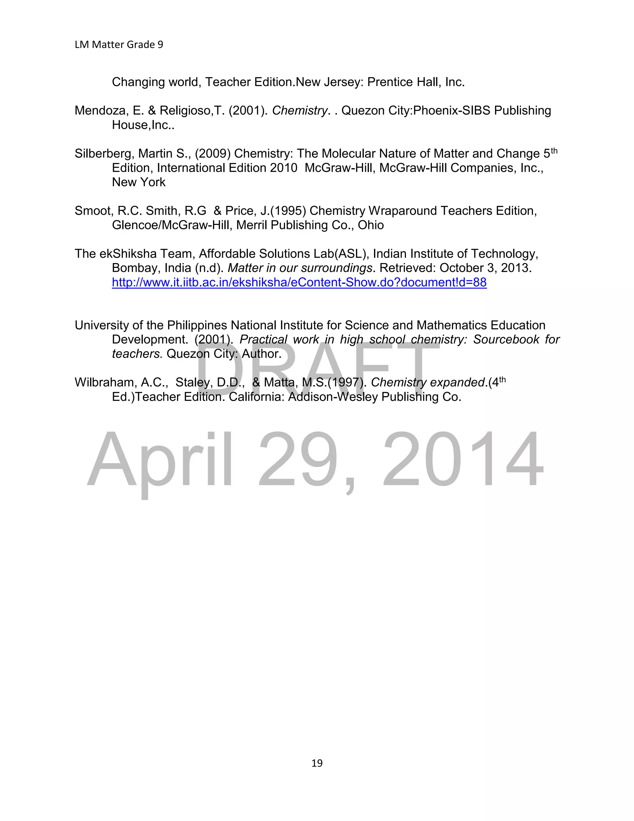 DRAFT
April 29, 2014
LM Matter Grade 9
19
Changing world, Teacher Edition.New Jersey: Prentice Hall, Inc.
Mendoza, E. & Religioso,T. (2001). Chemistry. . Quezon City:Phoenix-SIBS Publishing
House,Inc..
Silberberg, Martin S., (2009) Chemistry: The Molecular Nature of Matter and Change 5th
Edition, International Edition 2010 McGraw-Hill, McGraw-Hill Companies, Inc.,
New York
Smoot, R.C. Smith, R.G & Price, J.(1995) Chemistry Wraparound Teachers Edition,
Glencoe/McGraw-Hill, Merril Publishing Co., Ohio
The ekShiksha Team, Affordable Solutions Lab(ASL), Indian Institute of Technology,
Bombay, India (n.d). Matter in our surroundings. Retrieved: October 3, 2013.
http://www.it.iitb.ac.in/ekshiksha/eContent-Show.do?document!d=88
University of the Philippines National Institute for Science and Mathematics Education
Development. (2001). Practical work in high school chemistry: Sourcebook for
teachers. Quezon City: Author.
Wilbraham, A.C., Staley, D.D., & Matta, M.S.(1997). Chemistry expanded.(4th
Ed.)Teacher Edition. California: Addison-Wesley Publishing Co.
 