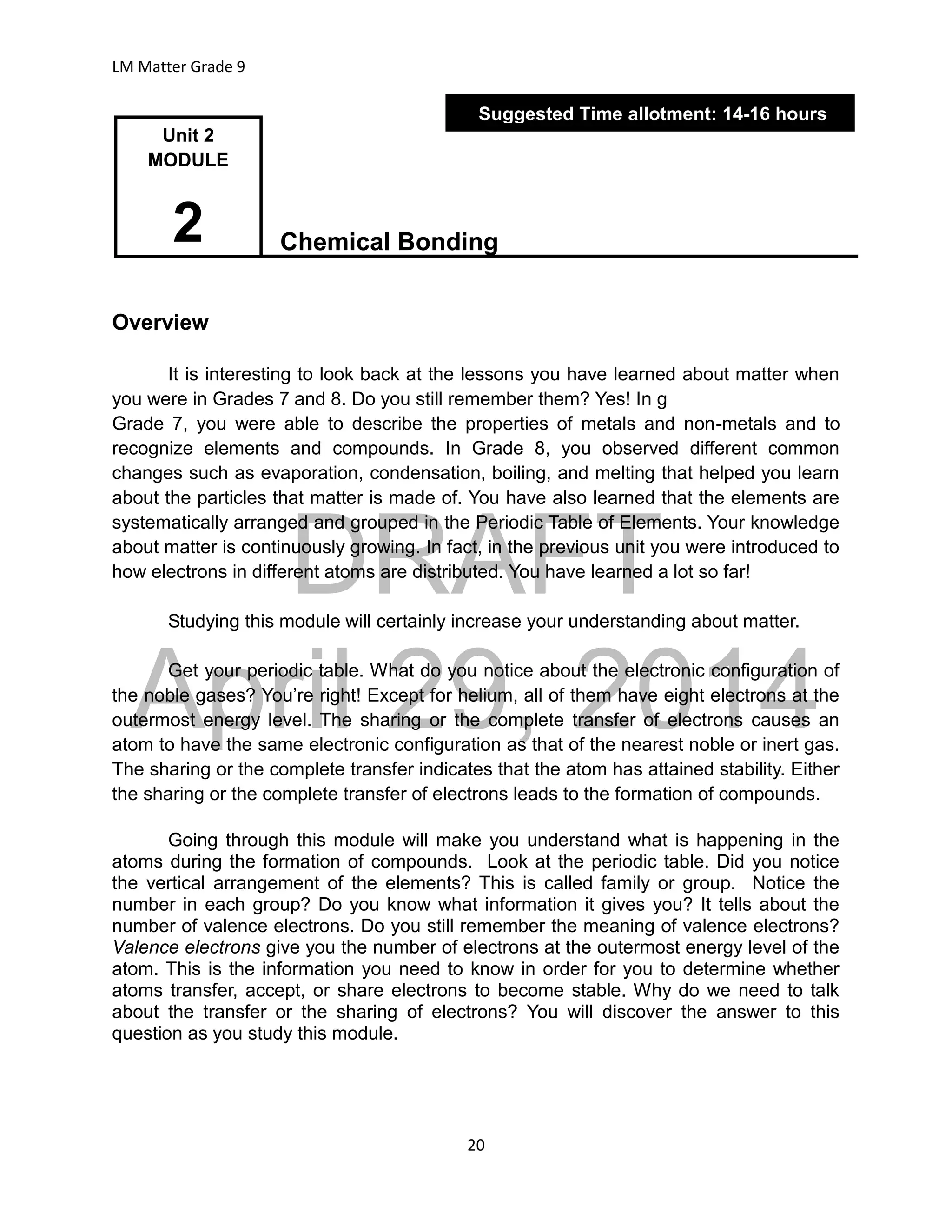 DRAFT
April 29, 2014
LM Matter Grade 9
20
Chemical Bonding
Overview
It is interesting to look back at the lessons you have learned about matter when
you were in Grades 7 and 8. Do you still remember them? Yes! In g
Grade 7, you were able to describe the properties of metals and non-metals and to
recognize elements and compounds. In Grade 8, you observed different common
changes such as evaporation, condensation, boiling, and melting that helped you learn
about the particles that matter is made of. You have also learned that the elements are
systematically arranged and grouped in the Periodic Table of Elements. Your knowledge
about matter is continuously growing. In fact, in the previous unit you were introduced to
how electrons in different atoms are distributed. You have learned a lot so far!
Studying this module will certainly increase your understanding about matter.
Get your periodic table. What do you notice about the electronic configuration of
the noble gases? You’re right! Except for helium, all of them have eight electrons at the
outermost energy level. The sharing or the complete transfer of electrons causes an
atom to have the same electronic configuration as that of the nearest noble or inert gas.
The sharing or the complete transfer indicates that the atom has attained stability. Either
the sharing or the complete transfer of electrons leads to the formation of compounds.
Going through this module will make you understand what is happening in the
atoms during the formation of compounds. Look at the periodic table. Did you notice
the vertical arrangement of the elements? This is called family or group. Notice the
number in each group? Do you know what information it gives you? It tells about the
number of valence electrons. Do you still remember the meaning of valence electrons?
Valence electrons give you the number of electrons at the outermost energy level of the
atom. This is the information you need to know in order for you to determine whether
atoms transfer, accept, or share electrons to become stable. Why do we need to talk
about the transfer or the sharing of electrons? You will discover the answer to this
question as you study this module.
Suggested Time allotment: 14-16 hours
Unit 2
MODULE
2
 