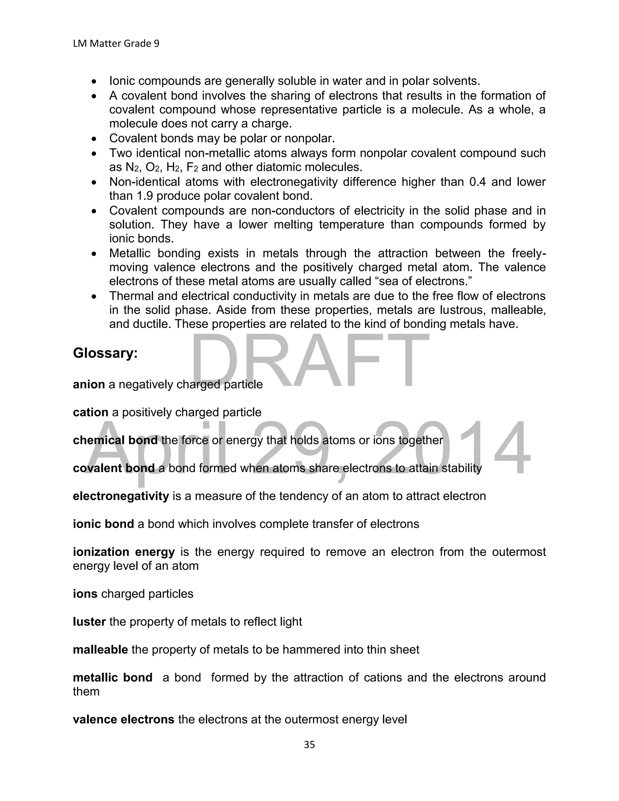 DRAFT
April 29, 2014
LM Matter Grade 9
35
 Ionic compounds are generally soluble in water and in polar solvents.
 A covalent bond involves the sharing of electrons that results in the formation of
covalent compound whose representative particle is a molecule. As a whole, a
molecule does not carry a charge.
 Covalent bonds may be polar or nonpolar.
 Two identical non-metallic atoms always form nonpolar covalent compound such
as N2, O2, H2, F2 and other diatomic molecules.
 Non-identical atoms with electronegativity difference higher than 0.4 and lower
than 1.9 produce polar covalent bond.
 Covalent compounds are non-conductors of electricity in the solid phase and in
solution. They have a lower melting temperature than compounds formed by
ionic bonds.
 Metallic bonding exists in metals through the attraction between the freely-
moving valence electrons and the positively charged metal atom. The valence
electrons of these metal atoms are usually called “sea of electrons.”
 Thermal and electrical conductivity in metals are due to the free flow of electrons
in the solid phase. Aside from these properties, metals are lustrous, malleable,
and ductile. These properties are related to the kind of bonding metals have.
Glossary:
anion a negatively charged particle
cation a positively charged particle
chemical bond the force or energy that holds atoms or ions together
covalent bond a bond formed when atoms share electrons to attain stability
electronegativity is a measure of the tendency of an atom to attract electron
ionic bond a bond which involves complete transfer of electrons
ionization energy is the energy required to remove an electron from the outermost
energy level of an atom
ions charged particles
luster the property of metals to reflect light
malleable the property of metals to be hammered into thin sheet
metallic bond a bond formed by the attraction of cations and the electrons around
them
valence electrons the electrons at the outermost energy level
 