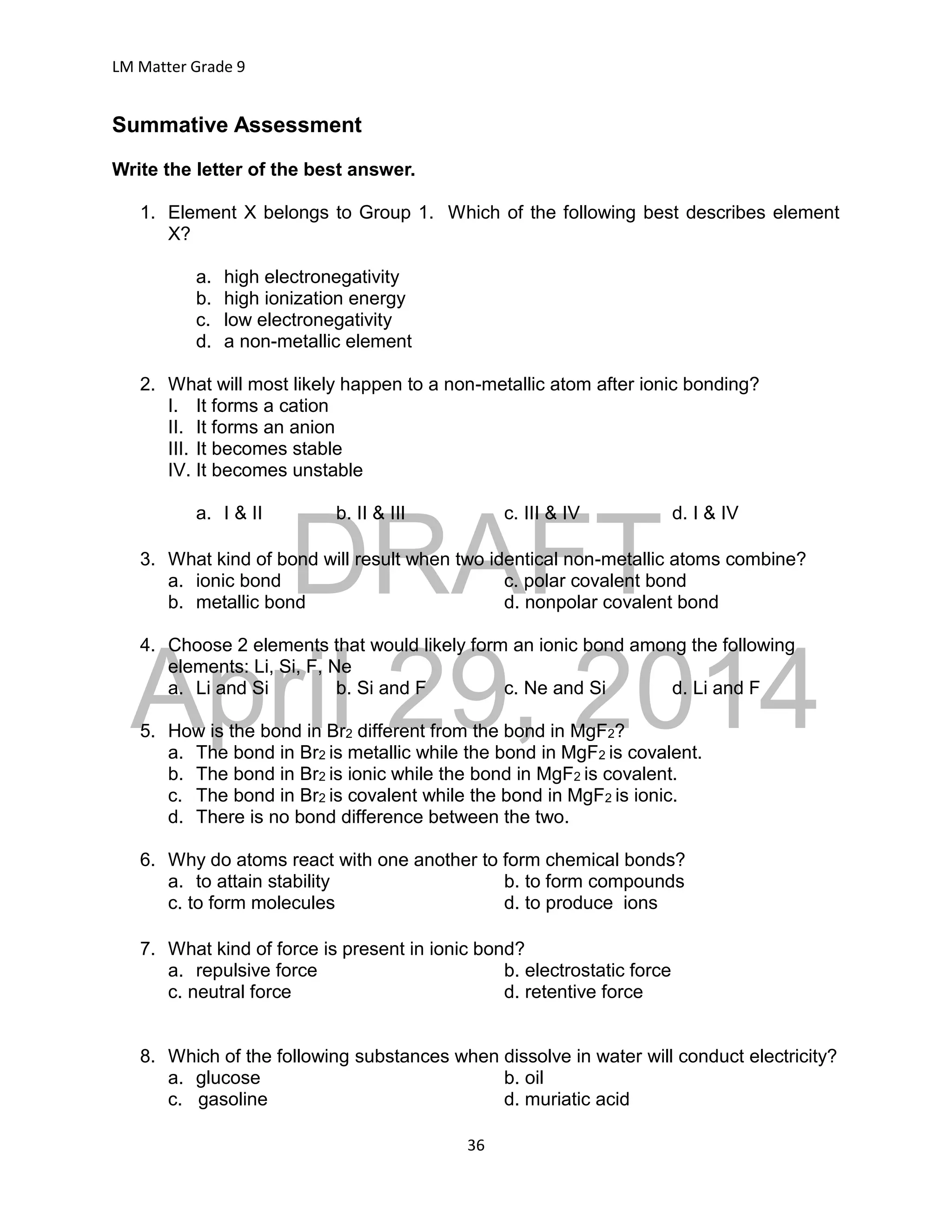 DRAFT
April 29, 2014
LM Matter Grade 9
36
Summative Assessment
Write the letter of the best answer.
1. Element X belongs to Group 1. Which of the following best describes element
X?
a. high electronegativity
b. high ionization energy
c. low electronegativity
d. a non-metallic element
2. What will most likely happen to a non-metallic atom after ionic bonding?
I. It forms a cation
II. It forms an anion
III. It becomes stable
IV. It becomes unstable
a. I & II b. II & III c. III & IV d. I & IV
3. What kind of bond will result when two identical non-metallic atoms combine?
a. ionic bond c. polar covalent bond
b. metallic bond d. nonpolar covalent bond
4. Choose 2 elements that would likely form an ionic bond among the following
elements: Li, Si, F, Ne
a. Li and Si b. Si and F c. Ne and Si d. Li and F
5. How is the bond in Br2 different from the bond in MgF2?
a. The bond in Br2 is metallic while the bond in MgF2 is covalent.
b. The bond in Br2 is ionic while the bond in MgF2 is covalent.
c. The bond in Br2 is covalent while the bond in MgF2 is ionic.
d. There is no bond difference between the two.
6. Why do atoms react with one another to form chemical bonds?
a. to attain stability b. to form compounds
c. to form molecules d. to produce ions
7. What kind of force is present in ionic bond?
a. repulsive force b. electrostatic force
c. neutral force d. retentive force
8. Which of the following substances when dissolve in water will conduct electricity?
a. glucose b. oil
c. gasoline d. muriatic acid
 