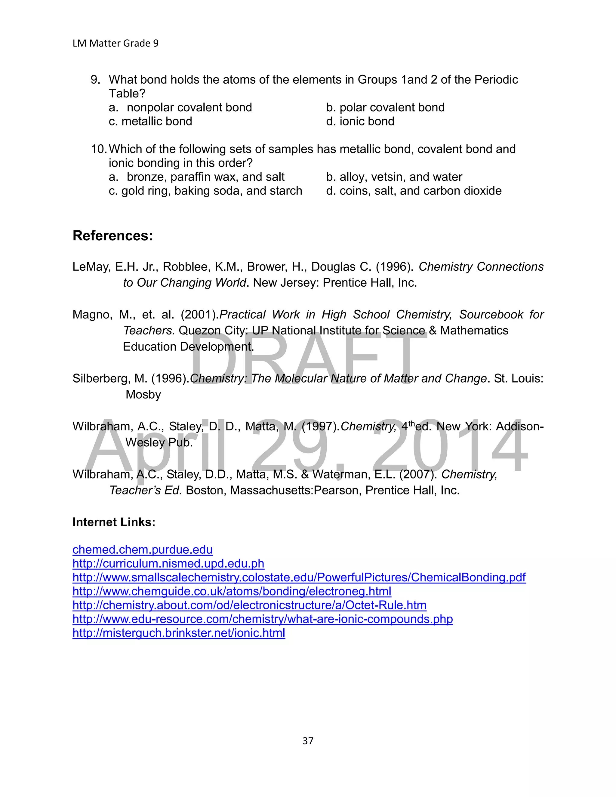 DRAFT
April 29, 2014
LM Matter Grade 9
37
9. What bond holds the atoms of the elements in Groups 1and 2 of the Periodic
Table?
a. nonpolar covalent bond b. polar covalent bond
c. metallic bond d. ionic bond
10.Which of the following sets of samples has metallic bond, covalent bond and
ionic bonding in this order?
a. bronze, paraffin wax, and salt b. alloy, vetsin, and water
c. gold ring, baking soda, and starch d. coins, salt, and carbon dioxide
References:
LeMay, E.H. Jr., Robblee, K.M., Brower, H., Douglas C. (1996). Chemistry Connections
to Our Changing World. New Jersey: Prentice Hall, Inc.
Magno, M., et. al. (2001).Practical Work in High School Chemistry, Sourcebook for
Teachers. Quezon City: UP National Institute for Science & Mathematics
Education Development.
Silberberg, M. (1996).Chemistry: The Molecular Nature of Matter and Change. St. Louis:
Mosby
Wilbraham, A.C., Staley, D. D., Matta, M. (1997).Chemistry, 4thed. New York: Addison-
Wesley Pub.
Wilbraham, A.C., Staley, D.D., Matta, M.S. & Waterman, E.L. (2007). Chemistry,
Teacher’s Ed. Boston, Massachusetts:Pearson, Prentice Hall, Inc.
Internet Links:
chemed.chem.purdue.edu
http://curriculum.nismed.upd.edu.ph
http://www.smallscalechemistry.colostate.edu/PowerfulPictures/ChemicalBonding.pdf
http://www.chemguide.co.uk/atoms/bonding/electroneg.html
http://chemistry.about.com/od/electronicstructure/a/Octet-Rule.htm
http://www.edu-resource.com/chemistry/what-are-ionic-compounds.php
http://misterguch.brinkster.net/ionic.html
 