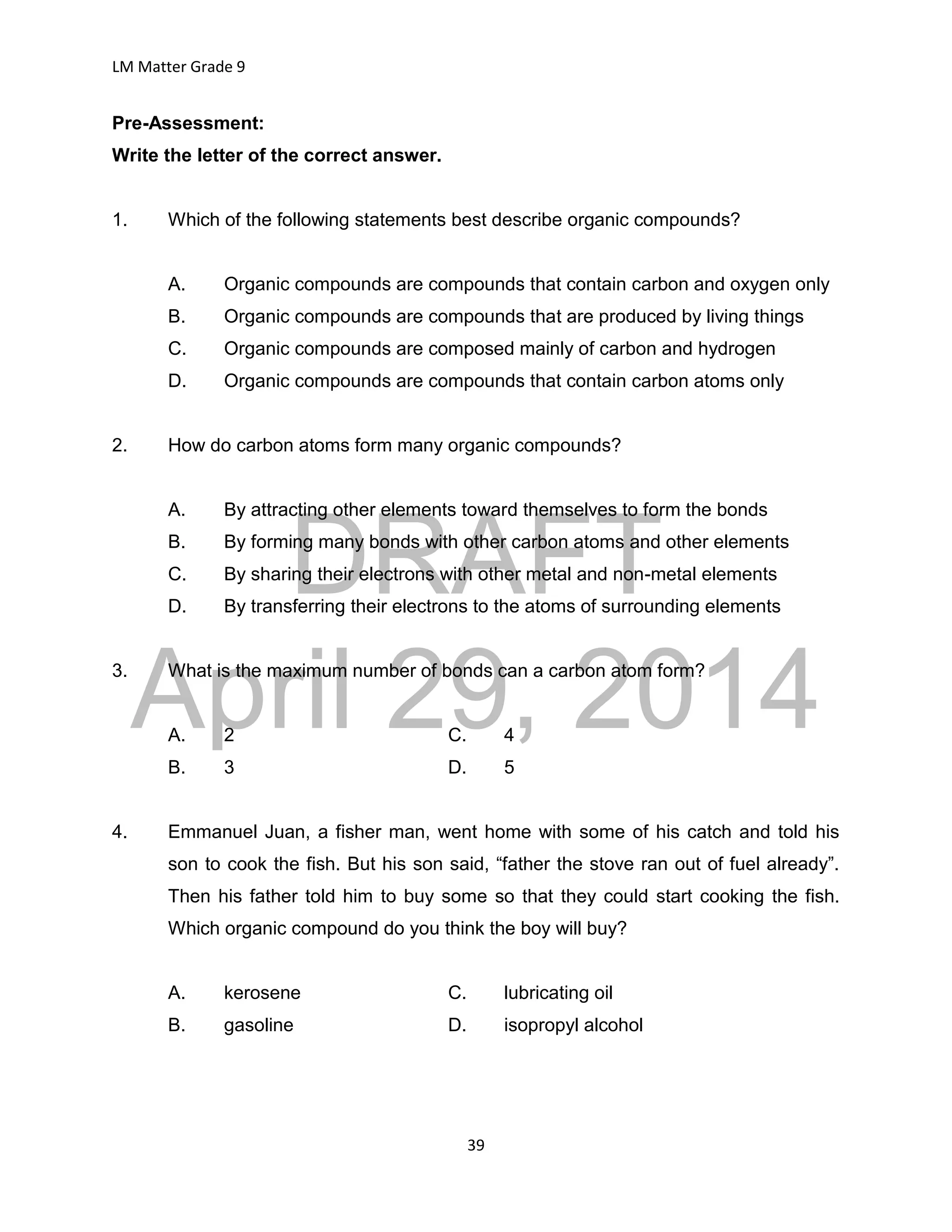 DRAFT
April 29, 2014
LM Matter Grade 9
39
Pre-Assessment:
Write the letter of the correct answer.
1. Which of the following statements best describe organic compounds?
A. Organic compounds are compounds that contain carbon and oxygen only
B. Organic compounds are compounds that are produced by living things
C. Organic compounds are composed mainly of carbon and hydrogen
D. Organic compounds are compounds that contain carbon atoms only
2. How do carbon atoms form many organic compounds?
A. By attracting other elements toward themselves to form the bonds
B. By forming many bonds with other carbon atoms and other elements
C. By sharing their electrons with other metal and non-metal elements
D. By transferring their electrons to the atoms of surrounding elements
3. What is the maximum number of bonds can a carbon atom form?
A. 2 C. 4
B. 3 D. 5
4. Emmanuel Juan, a fisher man, went home with some of his catch and told his
son to cook the fish. But his son said, “father the stove ran out of fuel already”.
Then his father told him to buy some so that they could start cooking the fish.
Which organic compound do you think the boy will buy?
A. kerosene C. lubricating oil
B. gasoline D. isopropyl alcohol
 
