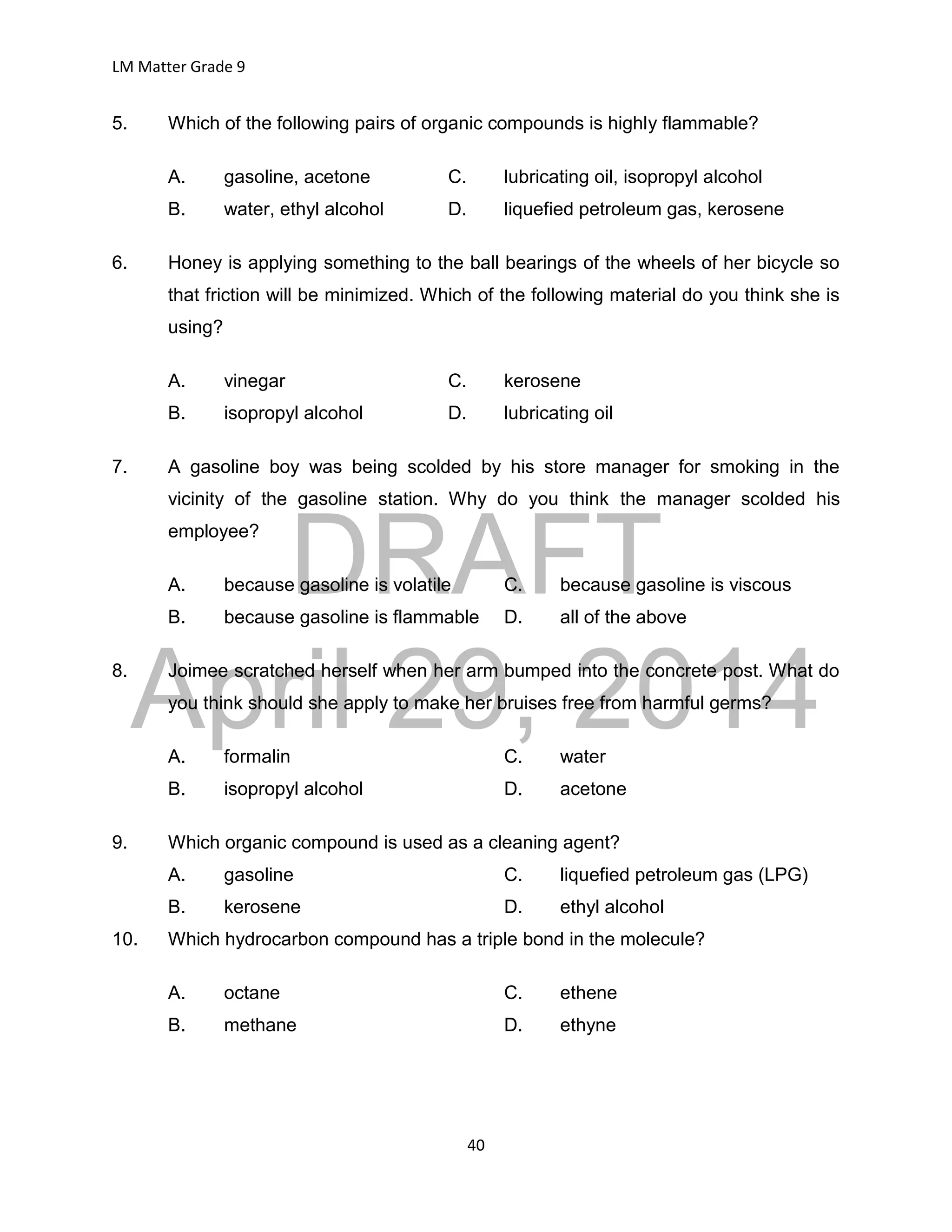 DRAFT
April 29, 2014
LM Matter Grade 9
40
5. Which of the following pairs of organic compounds is highly flammable?
A. gasoline, acetone C. lubricating oil, isopropyl alcohol
B. water, ethyl alcohol D. liquefied petroleum gas, kerosene
6. Honey is applying something to the ball bearings of the wheels of her bicycle so
that friction will be minimized. Which of the following material do you think she is
using?
A. vinegar C. kerosene
B. isopropyl alcohol D. lubricating oil
7. A gasoline boy was being scolded by his store manager for smoking in the
vicinity of the gasoline station. Why do you think the manager scolded his
employee?
A. because gasoline is volatile C. because gasoline is viscous
B. because gasoline is flammable D. all of the above
8. Joimee scratched herself when her arm bumped into the concrete post. What do
you think should she apply to make her bruises free from harmful germs?
A. formalin C. water
B. isopropyl alcohol D. acetone
9. Which organic compound is used as a cleaning agent?
A. gasoline C. liquefied petroleum gas (LPG)
B. kerosene D. ethyl alcohol
10. Which hydrocarbon compound has a triple bond in the molecule?
A. octane C. ethene
B. methane D. ethyne
 