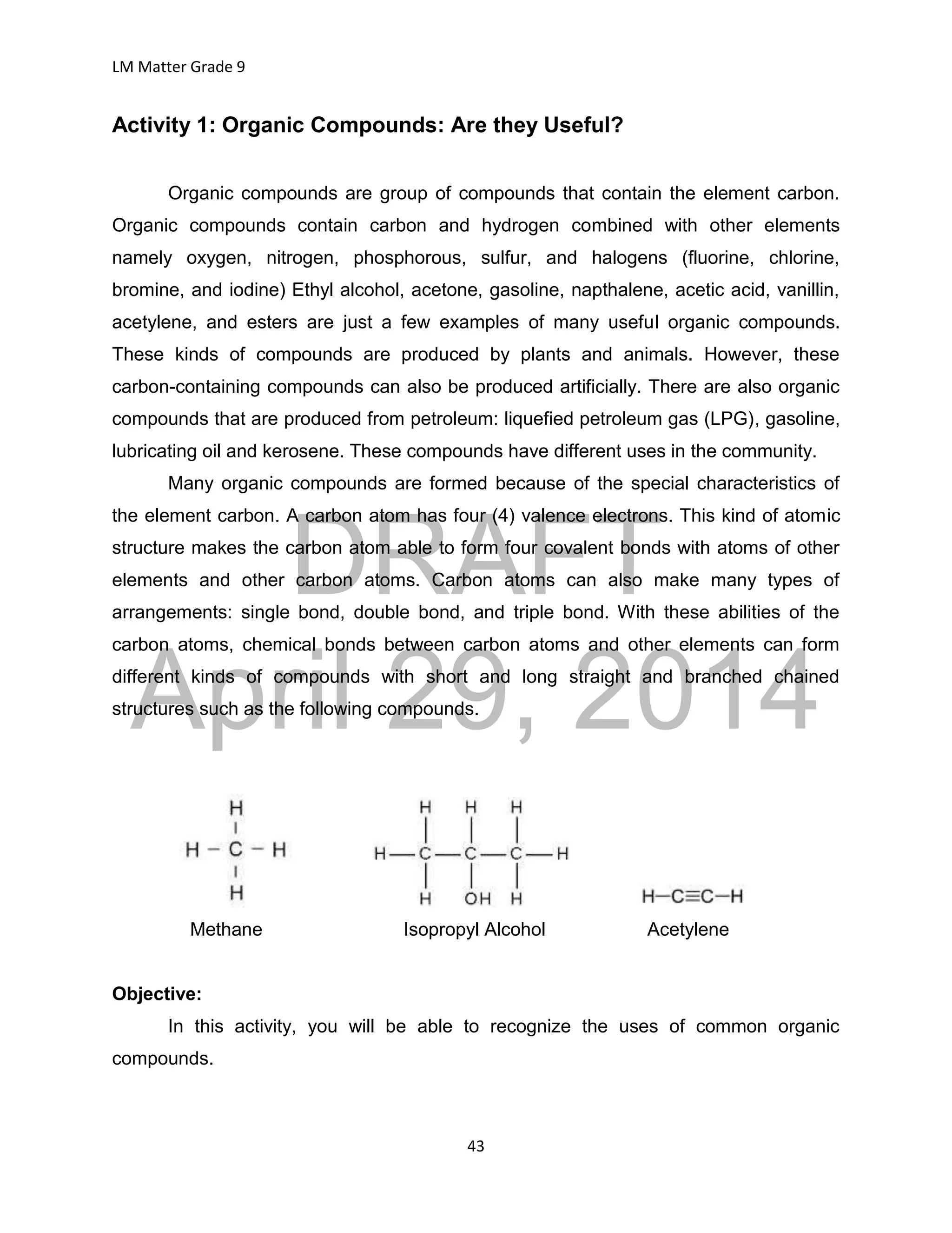 DRAFT
April 29, 2014
LM Matter Grade 9
43
Activity 1: Organic Compounds: Are they Useful?
Organic compounds are group of compounds that contain the element carbon.
Organic compounds contain carbon and hydrogen combined with other elements
namely oxygen, nitrogen, phosphorous, sulfur, and halogens (fluorine, chlorine,
bromine, and iodine) Ethyl alcohol, acetone, gasoline, napthalene, acetic acid, vanillin,
acetylene, and esters are just a few examples of many useful organic compounds.
These kinds of compounds are produced by plants and animals. However, these
carbon-containing compounds can also be produced artificially. There are also organic
compounds that are produced from petroleum: liquefied petroleum gas (LPG), gasoline,
lubricating oil and kerosene. These compounds have different uses in the community.
Many organic compounds are formed because of the special characteristics of
the element carbon. A carbon atom has four (4) valence electrons. This kind of atomic
structure makes the carbon atom able to form four covalent bonds with atoms of other
elements and other carbon atoms. Carbon atoms can also make many types of
arrangements: single bond, double bond, and triple bond. With these abilities of the
carbon atoms, chemical bonds between carbon atoms and other elements can form
different kinds of compounds with short and long straight and branched chained
structures such as the following compounds.
Methane Isopropyl Alcohol Acetylene
Objective:
In this activity, you will be able to recognize the uses of common organic
compounds.
 