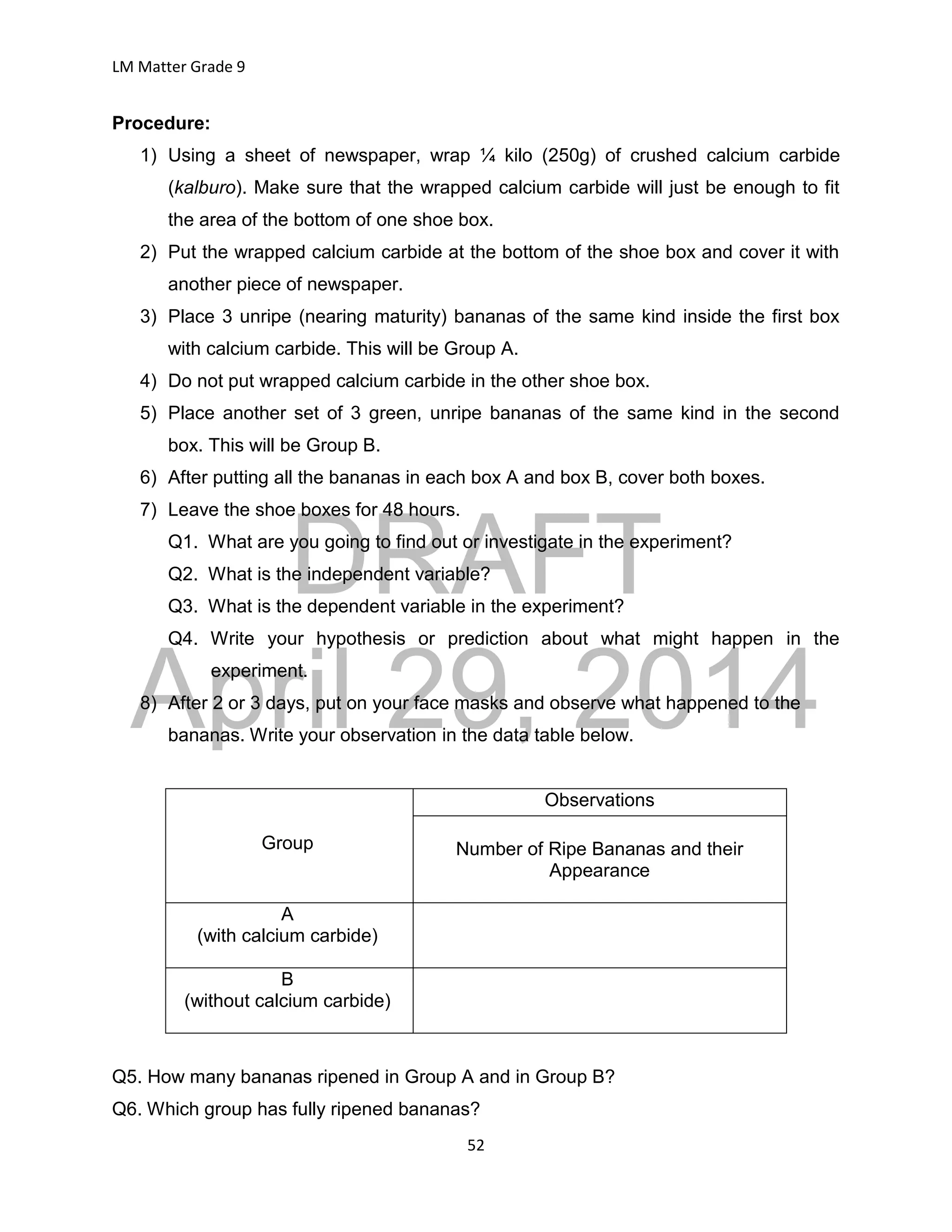 DRAFT
April 29, 2014
LM Matter Grade 9
52
Procedure:
1) Using a sheet of newspaper, wrap ¼ kilo (250g) of crushed calcium carbide
(kalburo). Make sure that the wrapped calcium carbide will just be enough to fit
the area of the bottom of one shoe box.
2) Put the wrapped calcium carbide at the bottom of the shoe box and cover it with
another piece of newspaper.
3) Place 3 unripe (nearing maturity) bananas of the same kind inside the first box
with calcium carbide. This will be Group A.
4) Do not put wrapped calcium carbide in the other shoe box.
5) Place another set of 3 green, unripe bananas of the same kind in the second
box. This will be Group B.
6) After putting all the bananas in each box A and box B, cover both boxes.
7) Leave the shoe boxes for 48 hours.
Q1. What are you going to find out or investigate in the experiment?
Q2. What is the independent variable?
Q3. What is the dependent variable in the experiment?
Q4. Write your hypothesis or prediction about what might happen in the
experiment.
8) After 2 or 3 days, put on your face masks and observe what happened to the
bananas. Write your observation in the data table below.
Group
Observations
Number of Ripe Bananas and their
Appearance
A
(with calcium carbide)
B
(without calcium carbide)
Q5. How many bananas ripened in Group A and in Group B?
Q6. Which group has fully ripened bananas?
 