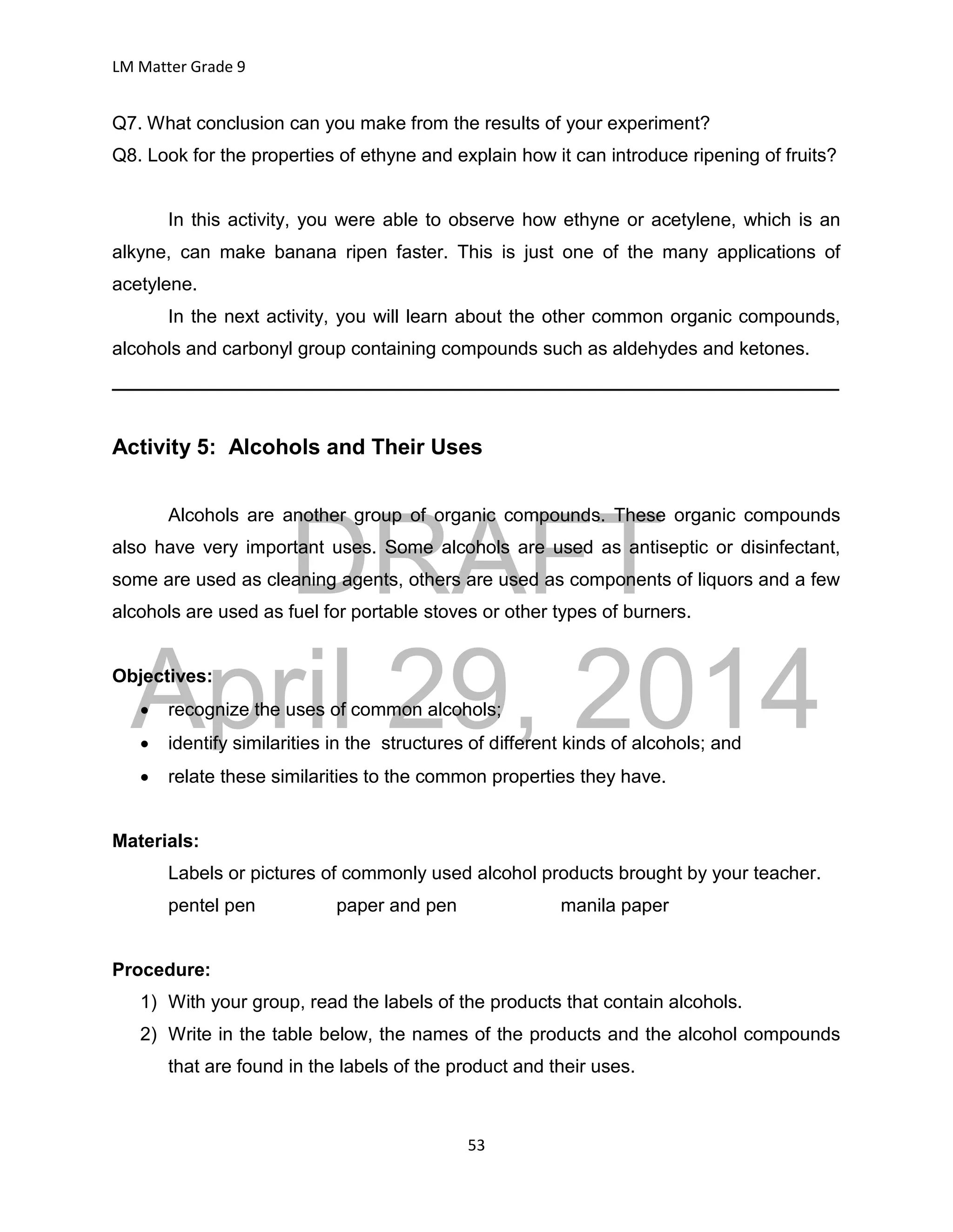 DRAFT
April 29, 2014
LM Matter Grade 9
53
Q7. What conclusion can you make from the results of your experiment?
Q8. Look for the properties of ethyne and explain how it can introduce ripening of fruits?
In this activity, you were able to observe how ethyne or acetylene, which is an
alkyne, can make banana ripen faster. This is just one of the many applications of
acetylene.
In the next activity, you will learn about the other common organic compounds,
alcohols and carbonyl group containing compounds such as aldehydes and ketones.
______________________________________________________________________
Activity 5: Alcohols and Their Uses
Alcohols are another group of organic compounds. These organic compounds
also have very important uses. Some alcohols are used as antiseptic or disinfectant,
some are used as cleaning agents, others are used as components of liquors and a few
alcohols are used as fuel for portable stoves or other types of burners.
Objectives:
 recognize the uses of common alcohols;
 identify similarities in the structures of different kinds of alcohols; and
 relate these similarities to the common properties they have.
Materials:
Labels or pictures of commonly used alcohol products brought by your teacher.
pentel pen paper and pen manila paper
Procedure:
1) With your group, read the labels of the products that contain alcohols.
2) Write in the table below, the names of the products and the alcohol compounds
that are found in the labels of the product and their uses.
 