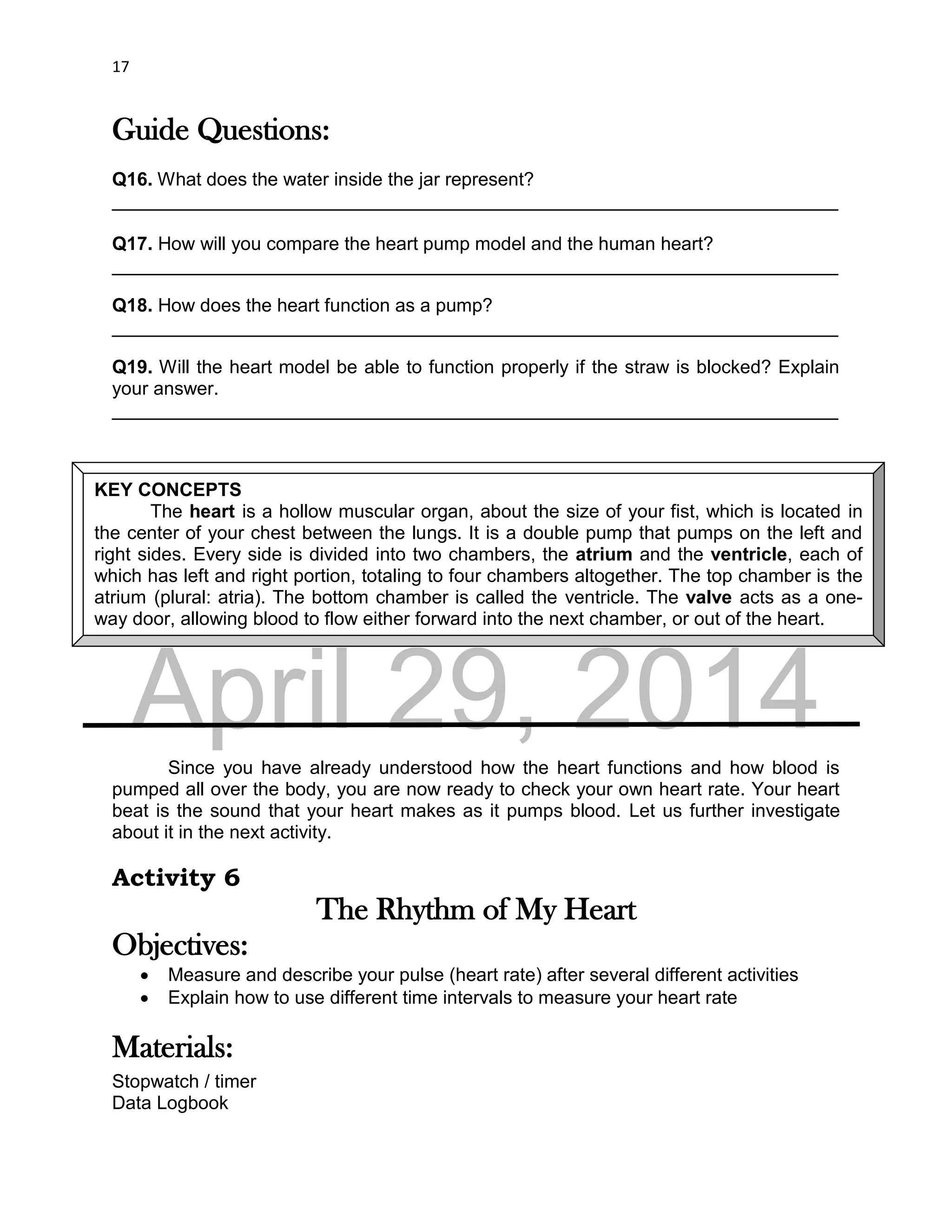 DRAFT
April 29, 2014
17
Guide Questions:
Q16. What does the water inside the jar represent?
______________________________________________________________________
Q17. How will you compare the heart pump model and the human heart?
______________________________________________________________________
Q18. How does the heart function as a pump?
______________________________________________________________________
Q19. Will the heart model be able to function properly if the straw is blocked? Explain
your answer.
______________________________________________________________________
Since you have already understood how the heart functions and how blood is
pumped all over the body, you are now ready to check your own heart rate. Your heart
beat is the sound that your heart makes as it pumps blood. Let us further investigate
about it in the next activity.
Activity 6
The Rhythm of My Heart
Objectives:
 Measure and describe your pulse (heart rate) after several different activities
 Explain how to use different time intervals to measure your heart rate
Materials:
Stopwatch / timer
Data Logbook
KEY CONCEPTS
The heart is a hollow muscular organ, about the size of your fist, which is located in
the center of your chest between the lungs. It is a double pump that pumps on the left and
right sides. Every side is divided into two chambers, the atrium and the ventricle, each of
which has left and right portion, totaling to four chambers altogether. The top chamber is the
atrium (plural: atria). The bottom chamber is called the ventricle. The valve acts as a one-
way door, allowing blood to flow either forward into the next chamber, or out of the heart.
 