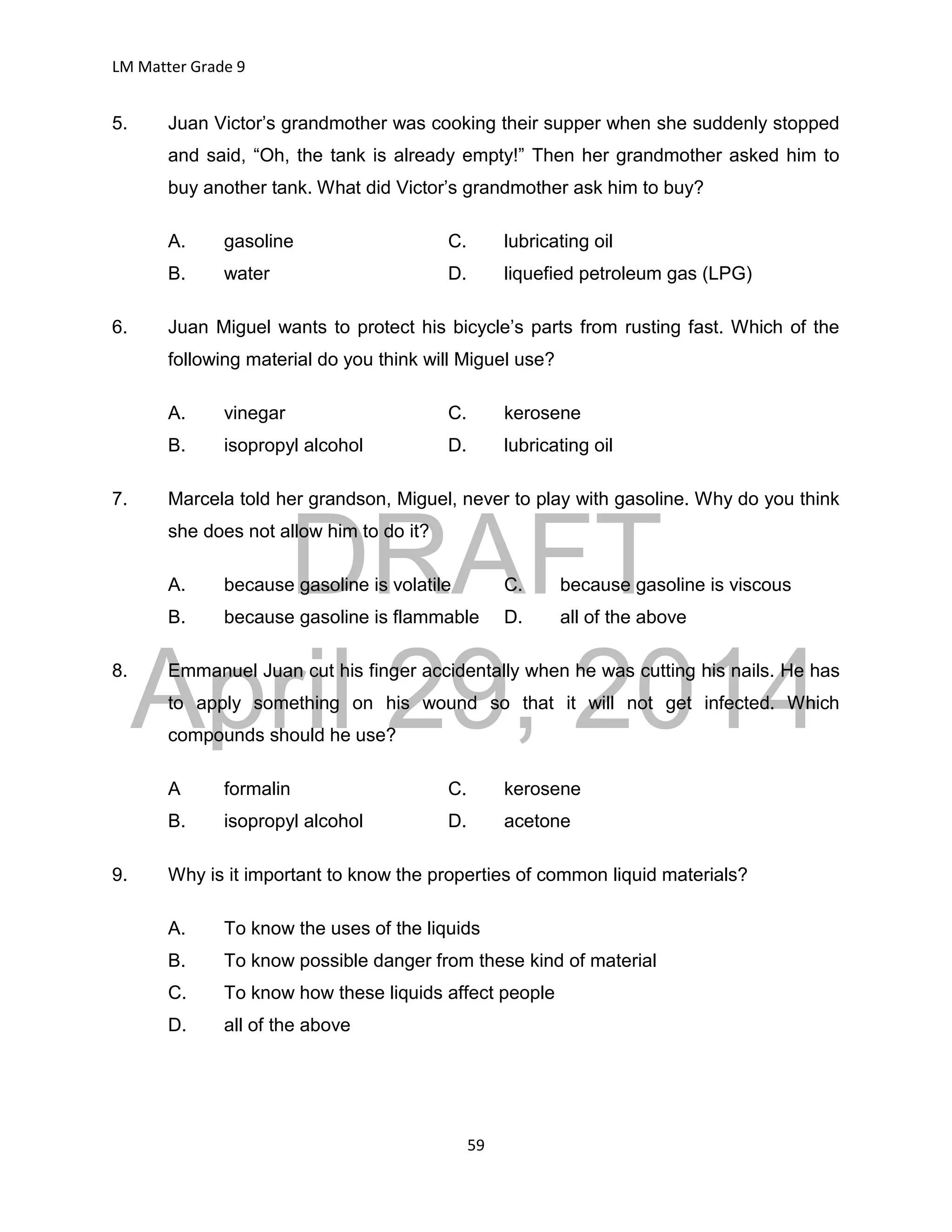 DRAFT
April 29, 2014
LM Matter Grade 9
59
5. Juan Victor’s grandmother was cooking their supper when she suddenly stopped
and said, “Oh, the tank is already empty!” Then her grandmother asked him to
buy another tank. What did Victor’s grandmother ask him to buy?
A. gasoline C. lubricating oil
B. water D. liquefied petroleum gas (LPG)
6. Juan Miguel wants to protect his bicycle’s parts from rusting fast. Which of the
following material do you think will Miguel use?
A. vinegar C. kerosene
B. isopropyl alcohol D. lubricating oil
7. Marcela told her grandson, Miguel, never to play with gasoline. Why do you think
she does not allow him to do it?
A. because gasoline is volatile C. because gasoline is viscous
B. because gasoline is flammable D. all of the above
8. Emmanuel Juan cut his finger accidentally when he was cutting his nails. He has
to apply something on his wound so that it will not get infected. Which
compounds should he use?
A formalin C. kerosene
B. isopropyl alcohol D. acetone
9. Why is it important to know the properties of common liquid materials?
A. To know the uses of the liquids
B. To know possible danger from these kind of material
C. To know how these liquids affect people
D. all of the above
 