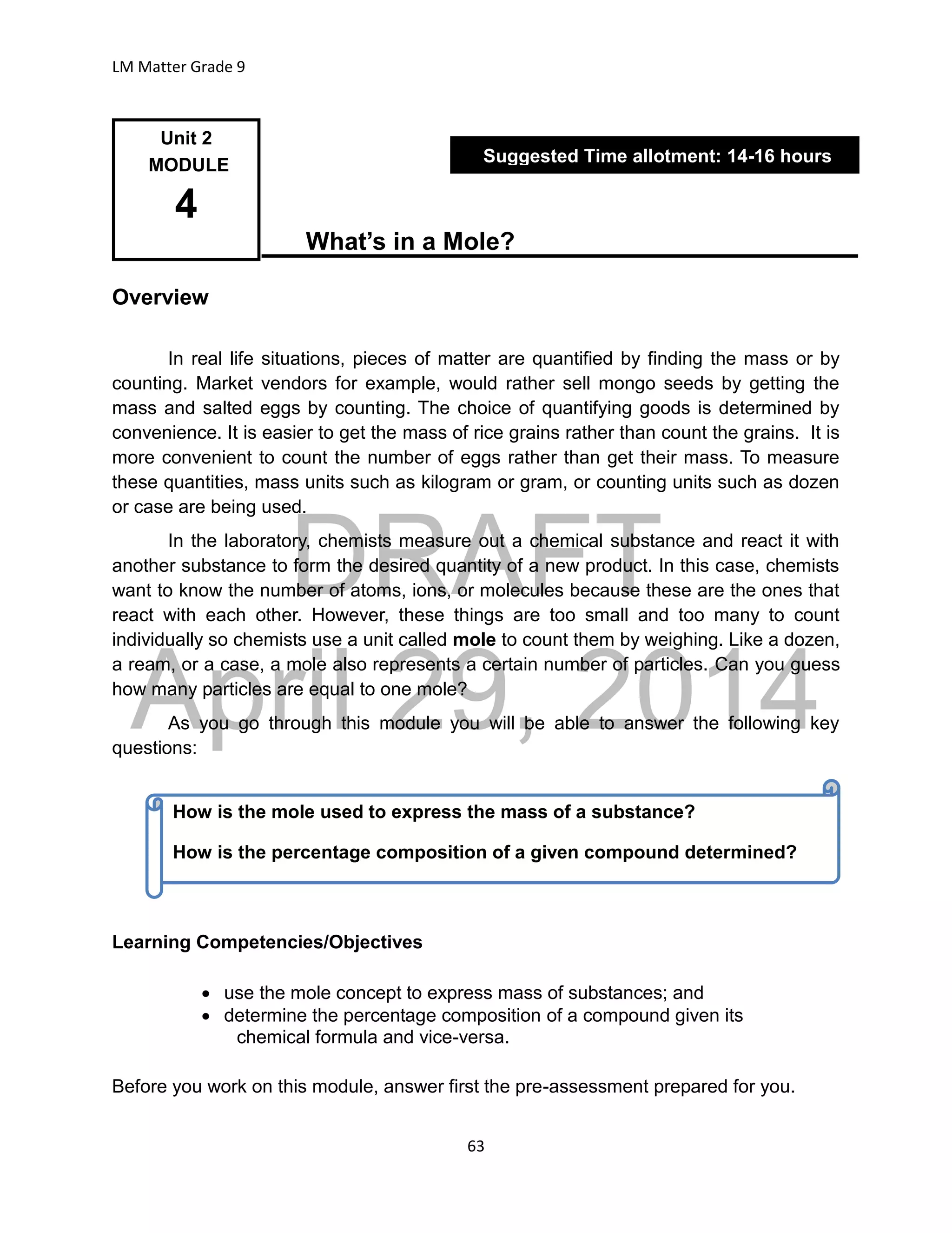 DRAFT
April 29, 2014
LM Matter Grade 9
63
What’s in a Mole?
Overview
In real life situations, pieces of matter are quantified by finding the mass or by
counting. Market vendors for example, would rather sell mongo seeds by getting the
mass and salted eggs by counting. The choice of quantifying goods is determined by
convenience. It is easier to get the mass of rice grains rather than count the grains. It is
more convenient to count the number of eggs rather than get their mass. To measure
these quantities, mass units such as kilogram or gram, or counting units such as dozen
or case are being used.
In the laboratory, chemists measure out a chemical substance and react it with
another substance to form the desired quantity of a new product. In this case, chemists
want to know the number of atoms, ions, or molecules because these are the ones that
react with each other. However, these things are too small and too many to count
individually so chemists use a unit called mole to count them by weighing. Like a dozen,
a ream, or a case, a mole also represents a certain number of particles. Can you guess
how many particles are equal to one mole?
As you go through this module you will be able to answer the following key
questions:
Learning Competencies/Objectives
 use the mole concept to express mass of substances; and
 determine the percentage composition of a compound given its
chemical formula and vice-versa.
Before you work on this module, answer first the pre-assessment prepared for you.
Unit 2
MODULE
4
Suggested Time allotment: 14-16 hours
How is the mole used to express the mass of a substance?
How is the percentage composition of a given compound determined?
 