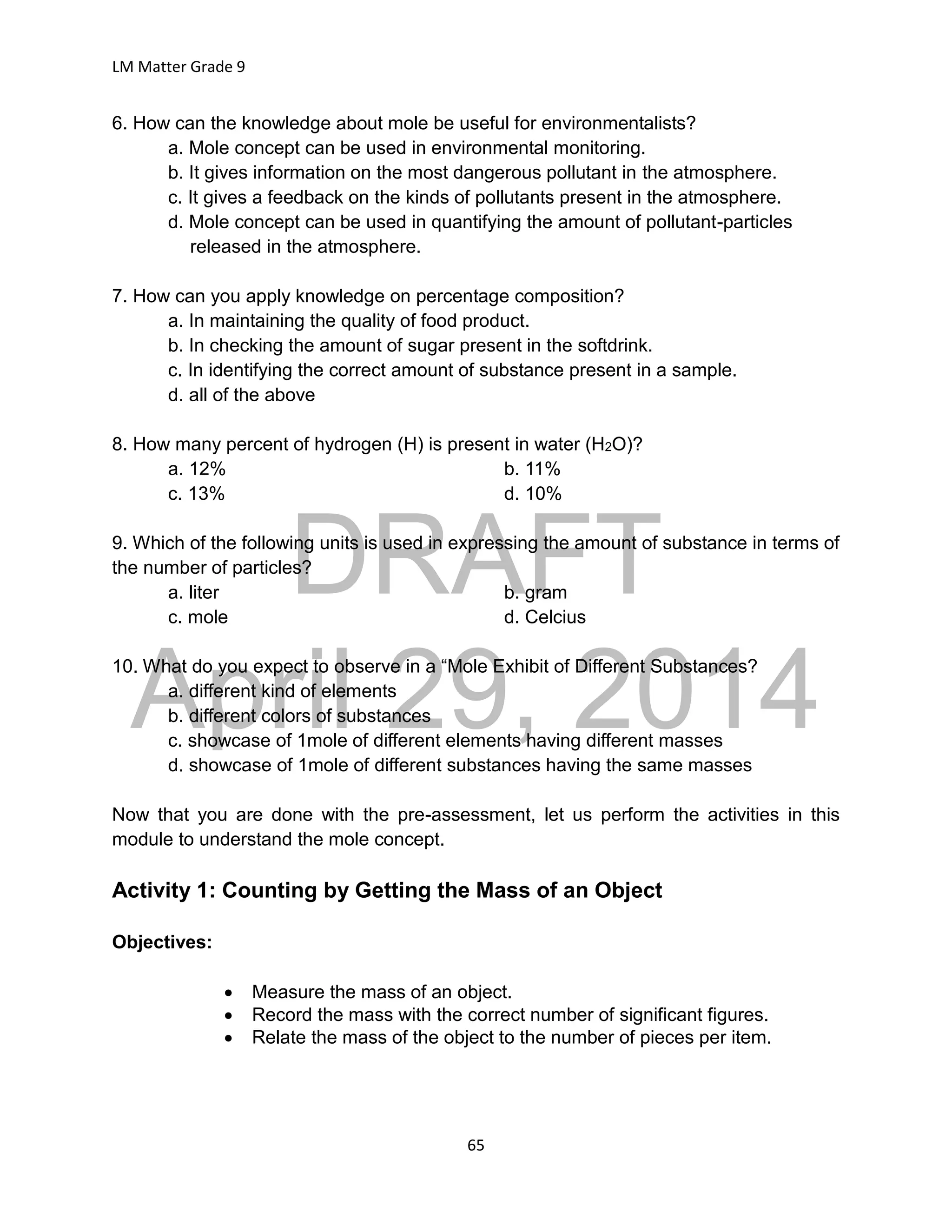 DRAFT
April 29, 2014
LM Matter Grade 9
65
6. How can the knowledge about mole be useful for environmentalists?
a. Mole concept can be used in environmental monitoring.
b. It gives information on the most dangerous pollutant in the atmosphere.
c. It gives a feedback on the kinds of pollutants present in the atmosphere.
d. Mole concept can be used in quantifying the amount of pollutant-particles
released in the atmosphere.
7. How can you apply knowledge on percentage composition?
a. In maintaining the quality of food product.
b. In checking the amount of sugar present in the softdrink.
c. In identifying the correct amount of substance present in a sample.
d. all of the above
8. How many percent of hydrogen (H) is present in water (H2O)?
a. 12% b. 11%
c. 13% d. 10%
9. Which of the following units is used in expressing the amount of substance in terms of
the number of particles?
a. liter b. gram
c. mole d. Celcius
10. What do you expect to observe in a “Mole Exhibit of Different Substances?
a. different kind of elements
b. different colors of substances
c. showcase of 1mole of different elements having different masses
d. showcase of 1mole of different substances having the same masses
Now that you are done with the pre-assessment, let us perform the activities in this
module to understand the mole concept.
Activity 1: Counting by Getting the Mass of an Object
Objectives:
 Measure the mass of an object.
 Record the mass with the correct number of significant figures.
 Relate the mass of the object to the number of pieces per item.
 