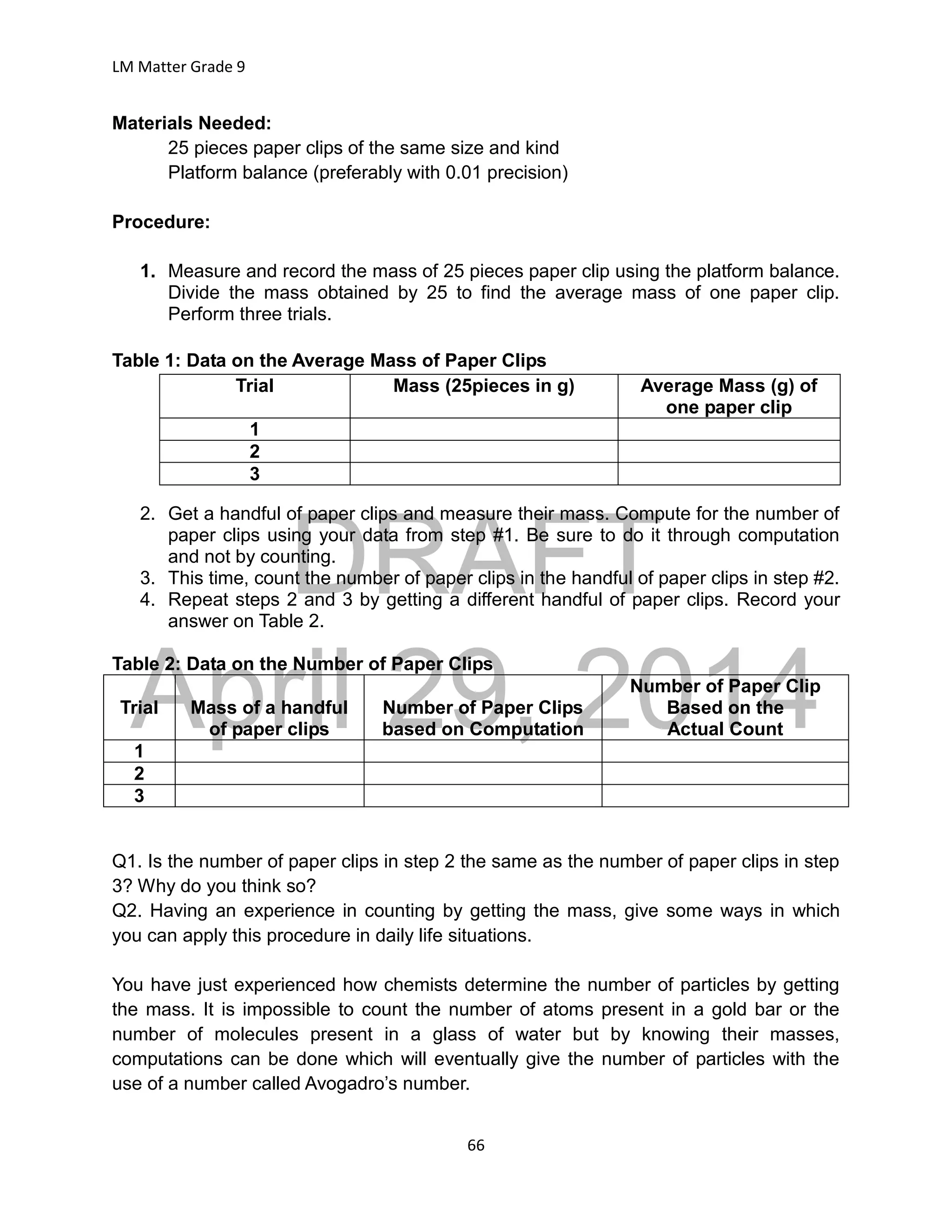 DRAFT
April 29, 2014
LM Matter Grade 9
66
Materials Needed:
25 pieces paper clips of the same size and kind
Platform balance (preferably with 0.01 precision)
Procedure:
1. Measure and record the mass of 25 pieces paper clip using the platform balance.
Divide the mass obtained by 25 to find the average mass of one paper clip.
Perform three trials.
Table 1: Data on the Average Mass of Paper Clips
Trial Mass (25pieces in g) Average Mass (g) of
one paper clip
1
2
3
2. Get a handful of paper clips and measure their mass. Compute for the number of
paper clips using your data from step #1. Be sure to do it through computation
and not by counting.
3. This time, count the number of paper clips in the handful of paper clips in step #2.
4. Repeat steps 2 and 3 by getting a different handful of paper clips. Record your
answer on Table 2.
Table 2: Data on the Number of Paper Clips
Trial Mass of a handful
of paper clips
Number of Paper Clips
based on Computation
Number of Paper Clip
Based on the
Actual Count
1
2
3
Q1. Is the number of paper clips in step 2 the same as the number of paper clips in step
3? Why do you think so?
Q2. Having an experience in counting by getting the mass, give some ways in which
you can apply this procedure in daily life situations.
You have just experienced how chemists determine the number of particles by getting
the mass. It is impossible to count the number of atoms present in a gold bar or the
number of molecules present in a glass of water but by knowing their masses,
computations can be done which will eventually give the number of particles with the
use of a number called Avogadro’s number.
 