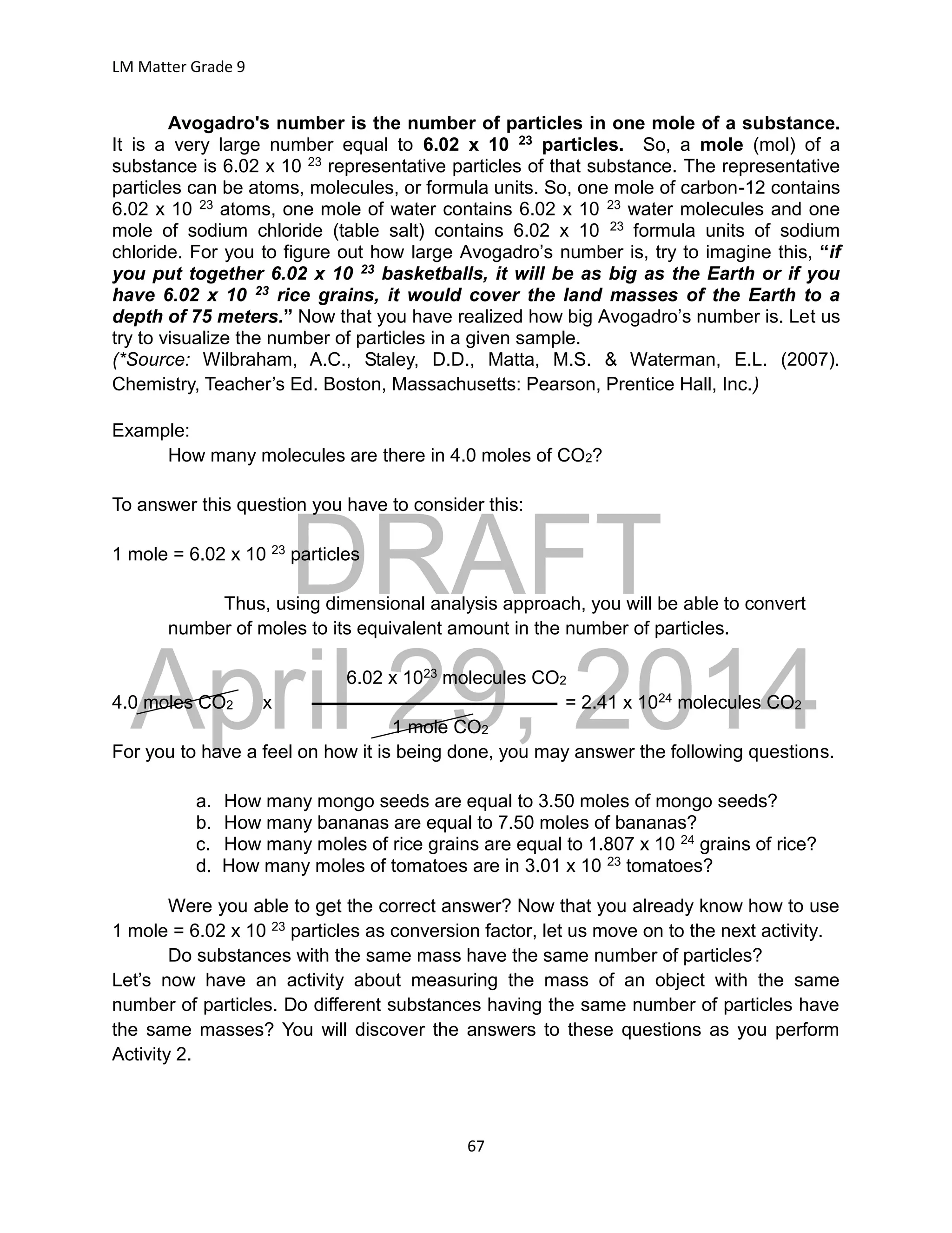 DRAFT
April 29, 2014
LM Matter Grade 9
67
Avogadro's number is the number of particles in one mole of a substance.
It is a very large number equal to 6.02 x 10 23 particles. So, a mole (mol) of a
substance is 6.02 x 10 23 representative particles of that substance. The representative
particles can be atoms, molecules, or formula units. So, one mole of carbon-12 contains
6.02 x 10 23 atoms, one mole of water contains 6.02 x 10 23 water molecules and one
mole of sodium chloride (table salt) contains 6.02 x 10 23 formula units of sodium
chloride. For you to figure out how large Avogadro’s number is, try to imagine this, “if
you put together 6.02 x 10 23 basketballs, it will be as big as the Earth or if you
have 6.02 x 10 23 rice grains, it would cover the land masses of the Earth to a
depth of 75 meters.” Now that you have realized how big Avogadro’s number is. Let us
try to visualize the number of particles in a given sample.
(*Source: Wilbraham, A.C., Staley, D.D., Matta, M.S. & Waterman, E.L. (2007).
Chemistry, Teacher’s Ed. Boston, Massachusetts: Pearson, Prentice Hall, Inc.)
Example:
How many molecules are there in 4.0 moles of CO2?
To answer this question you have to consider this:
1 mole = 6.02 x 10 23 particles
Thus, using dimensional analysis approach, you will be able to convert
number of moles to its equivalent amount in the number of particles.
6.02 x 1023 molecules CO2
4.0 moles CO2 x = 2.41 x 1024 molecules CO2
1 mole CO2
For you to have a feel on how it is being done, you may answer the following questions.
a. How many mongo seeds are equal to 3.50 moles of mongo seeds?
b. How many bananas are equal to 7.50 moles of bananas?
c. How many moles of rice grains are equal to 1.807 x 10 24 grains of rice?
d. How many moles of tomatoes are in 3.01 x 10 23 tomatoes?
Were you able to get the correct answer? Now that you already know how to use
1 mole = 6.02 x 10 23 particles as conversion factor, let us move on to the next activity.
Do substances with the same mass have the same number of particles?
Let’s now have an activity about measuring the mass of an object with the same
number of particles. Do different substances having the same number of particles have
the same masses? You will discover the answers to these questions as you perform
Activity 2.
 