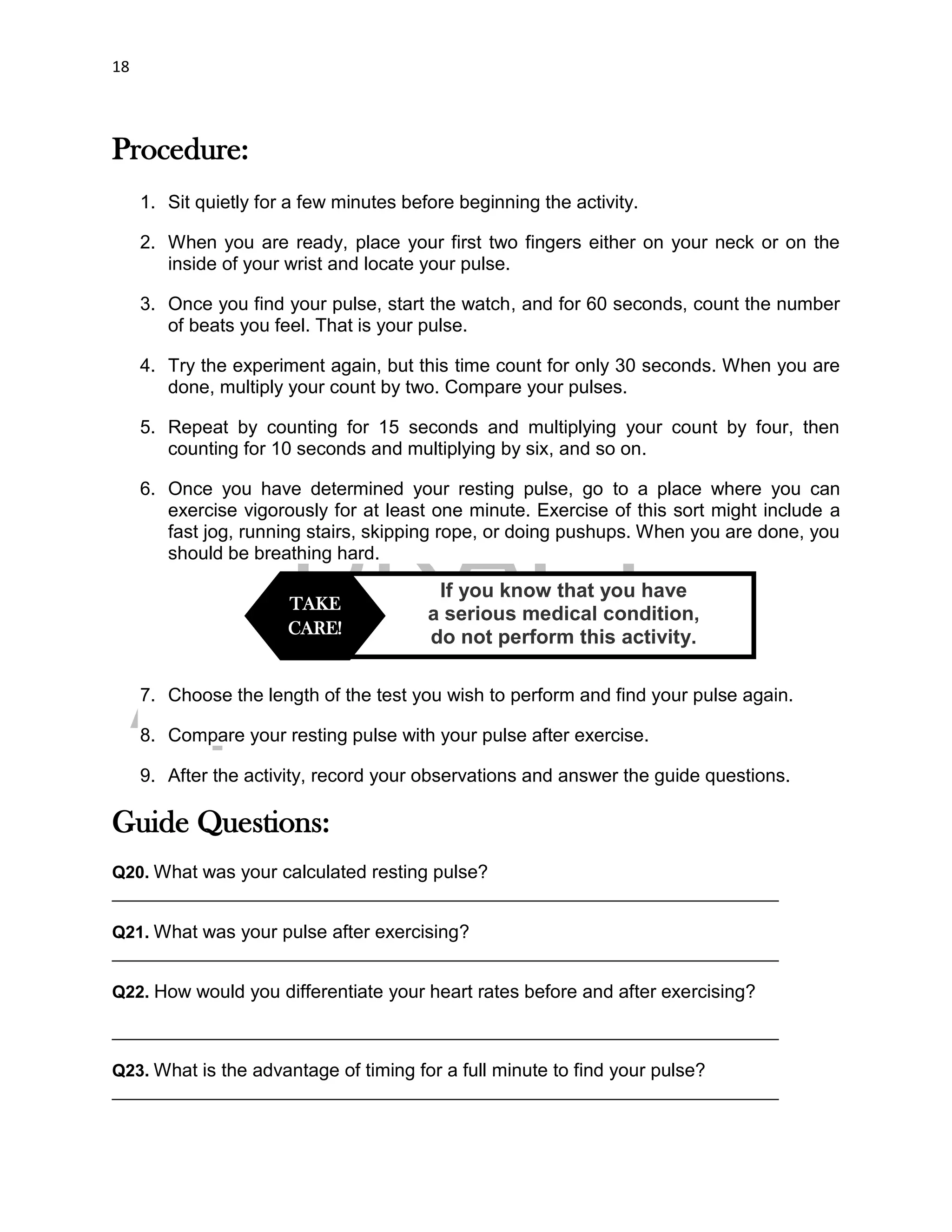 DRAFT
April 29, 2014
18
Procedure:
1. Sit quietly for a few minutes before beginning the activity.
2. When you are ready, place your first two fingers either on your neck or on the
inside of your wrist and locate your pulse.
3. Once you find your pulse, start the watch, and for 60 seconds, count the number
of beats you feel. That is your pulse.
4. Try the experiment again, but this time count for only 30 seconds. When you are
done, multiply your count by two. Compare your pulses.
5. Repeat by counting for 15 seconds and multiplying your count by four, then
counting for 10 seconds and multiplying by six, and so on.
6. Once you have determined your resting pulse, go to a place where you can
exercise vigorously for at least one minute. Exercise of this sort might include a
fast jog, running stairs, skipping rope, or doing pushups. When you are done, you
should be breathing hard.
7. Choose the length of the test you wish to perform and find your pulse again.
8. Compare your resting pulse with your pulse after exercise.
9. After the activity, record your observations and answer the guide questions.
Guide Questions:
Q20. What was your calculated resting pulse?
______________________________________________________________________
Q21. What was your pulse after exercising?
______________________________________________________________________
Q22. How would you differentiate your heart rates before and after exercising?
______________________________________________________________________
Q23. What is the advantage of timing for a full minute to find your pulse?
______________________________________________________________________
If you know that you have
a serious medical condition,
do not perform this activity.
TAKE
CARE!
 