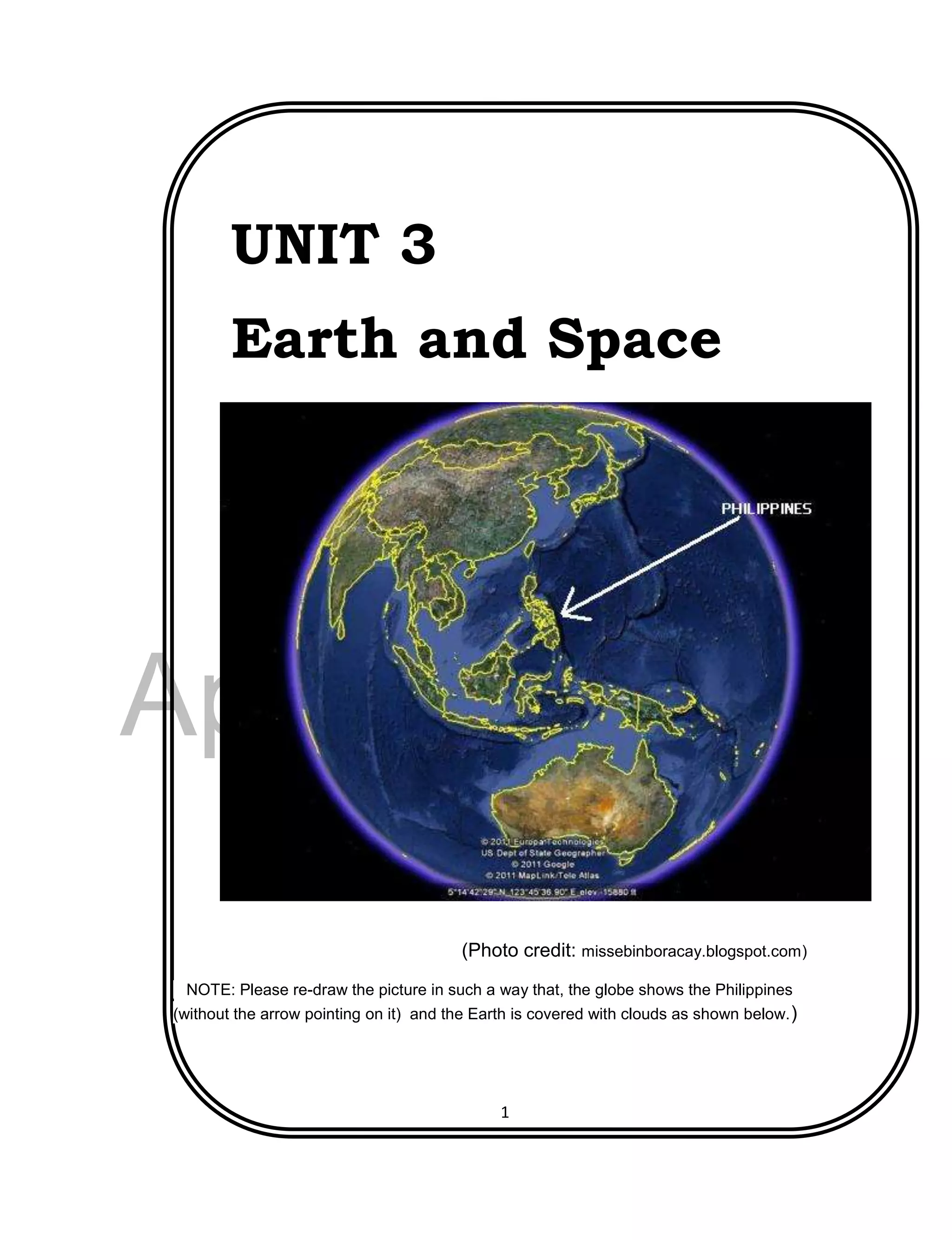 DRAFT
April 29, 2014
1
UNIT 3
Earth and Space
(Photo credit: missebinboracay.blogspot.com)
NOTE: Please re-draw the picture in such a way that, the globe shows the Philippines
(without the arrow pointing on it) and the Earth is covered with clouds as shown below.)
 