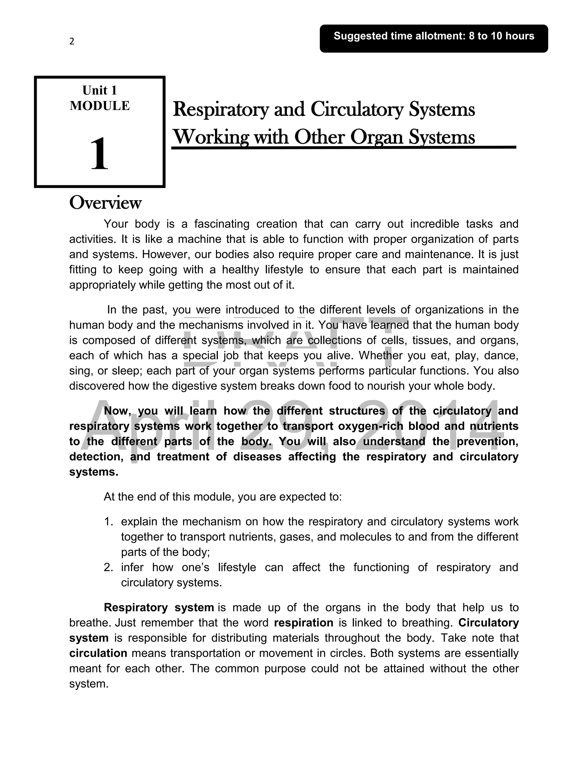 DRAFT
April 29, 2014
2
Respiratory and Circulatory Systems
Working with Other Organ Systems
Overview
Your body is a fascinating creation that can carry out incredible tasks and
activities. It is like a machine that is able to function with proper organization of parts
and systems. However, our bodies also require proper care and maintenance. It is just
fitting to keep going with a healthy lifestyle to ensure that each part is maintained
appropriately while getting the most out of it.
In the past, you were introduced to the different levels of organizations in the
human body and the mechanisms involved in it. You have learned that the human body
is composed of different systems, which are collections of cells, tissues, and organs,
each of which has a special job that keeps you alive. Whether you eat, play, dance,
sing, or sleep; each part of your organ systems performs particular functions. You also
discovered how the digestive system breaks down food to nourish your whole body.
Now, you will learn how the different structures of the circulatory and
respiratory systems work together to transport oxygen-rich blood and nutrients
to the different parts of the body. You will also understand the prevention,
detection, and treatment of diseases affecting the respiratory and circulatory
systems.
At the end of this module, you are expected to:
1. explain the mechanism on how the respiratory and circulatory systems work
together to transport nutrients, gases, and molecules to and from the different
parts of the body;
2. infer how one’s lifestyle can affect the functioning of respiratory and
circulatory systems.
Respiratory system is made up of the organs in the body that help us to
breathe. Just remember that the word respiration is linked to breathing. Circulatory
system is responsible for distributing materials throughout the body. Take note that
circulation means transportation or movement in circles. Both systems are essentially
meant for each other. The common purpose could not be attained without the other
system.
Unit 1
MODULE
1
Suggested time allotment: 8 to 10 hours
 