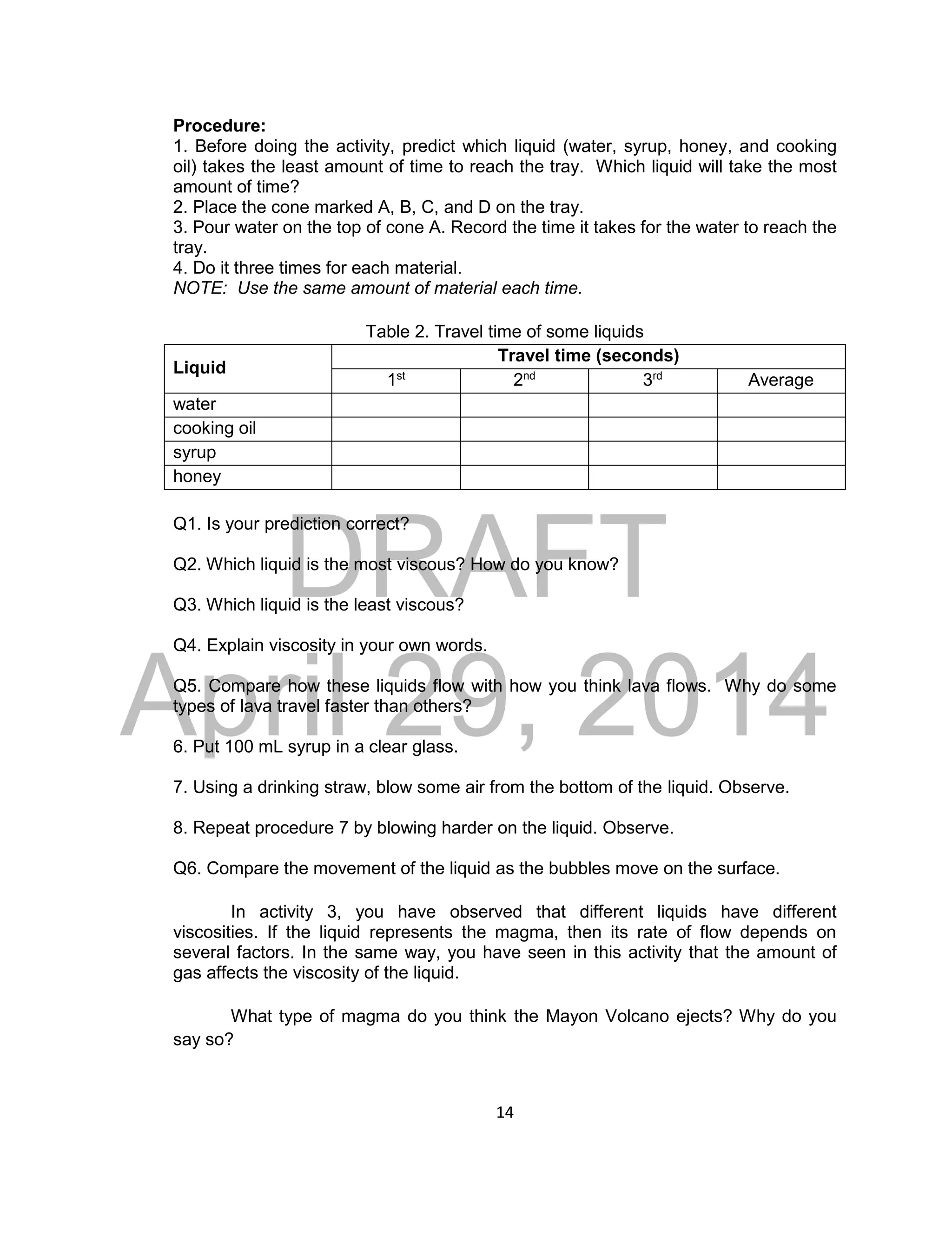 DRAFT
April 29, 2014
14
Procedure:
1. Before doing the activity, predict which liquid (water, syrup, honey, and cooking
oil) takes the least amount of time to reach the tray. Which liquid will take the most
amount of time?
2. Place the cone marked A, B, C, and D on the tray.
3. Pour water on the top of cone A. Record the time it takes for the water to reach the
tray.
4. Do it three times for each material.
NOTE: Use the same amount of material each time.
Table 2. Travel time of some liquids
Liquid
Travel time (seconds)
1st
2nd
3rd
Average
water
cooking oil
syrup
honey
Q1. Is your prediction correct?
Q2. Which liquid is the most viscous? How do you know?
Q3. Which liquid is the least viscous?
Q4. Explain viscosity in your own words.
Q5. Compare how these liquids flow with how you think lava flows. Why do some
types of lava travel faster than others?
6. Put 100 mL syrup in a clear glass.
7. Using a drinking straw, blow some air from the bottom of the liquid. Observe.
8. Repeat procedure 7 by blowing harder on the liquid. Observe.
Q6. Compare the movement of the liquid as the bubbles move on the surface.
In activity 3, you have observed that different liquids have different
viscosities. If the liquid represents the magma, then its rate of flow depends on
several factors. In the same way, you have seen in this activity that the amount of
gas affects the viscosity of the liquid.
What type of magma do you think the Mayon Volcano ejects? Why do you
say so?
 