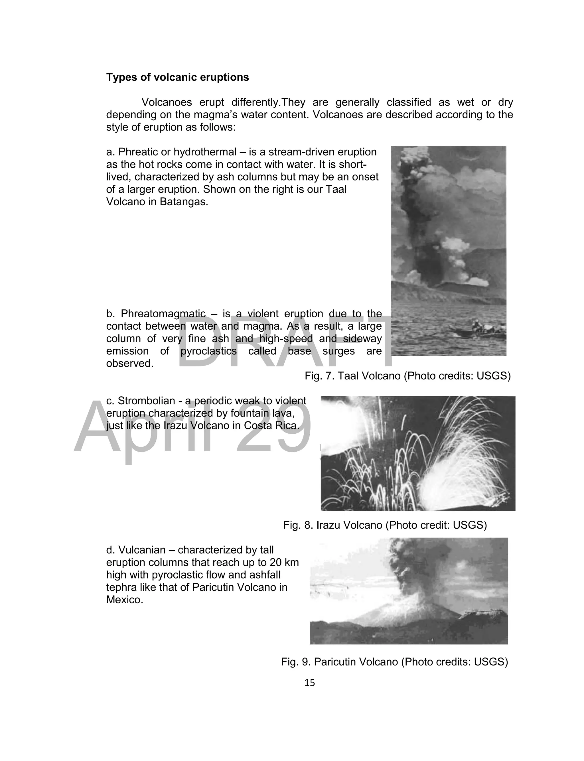 DRAFT
April 29, 2014
15
Types of volcanic eruptions
Volcanoes erupt differently.They are generally classified as wet or dry
depending on the magma’s water content. Volcanoes are described according to the
style of eruption as follows:
a. Phreatic or hydrothermal – is a stream-driven eruption
as the hot rocks come in contact with water. It is short-
lived, characterized by ash columns but may be an onset
of a larger eruption. Shown on the right is our Taal
Volcano in Batangas.
b. Phreatomagmatic – is a violent eruption due to the
contact between water and magma. As a result, a large
column of very fine ash and high-speed and sideway
emission of pyroclastics called base surges are
observed.
Fig. 7. Taal Volcano (Photo credits: USGS)
c. Strombolian - a periodic weak to violent
eruption characterized by fountain lava,
just like the Irazu Volcano in Costa Rica.
Fig. 8. Irazu Volcano (Photo credit: USGS)
d. Vulcanian – characterized by tall
eruption columns that reach up to 20 km
high with pyroclastic flow and ashfall
tephra like that of Paricutin Volcano in
Mexico.
Fig. 9. Paricutin Volcano (Photo credits: USGS)
 