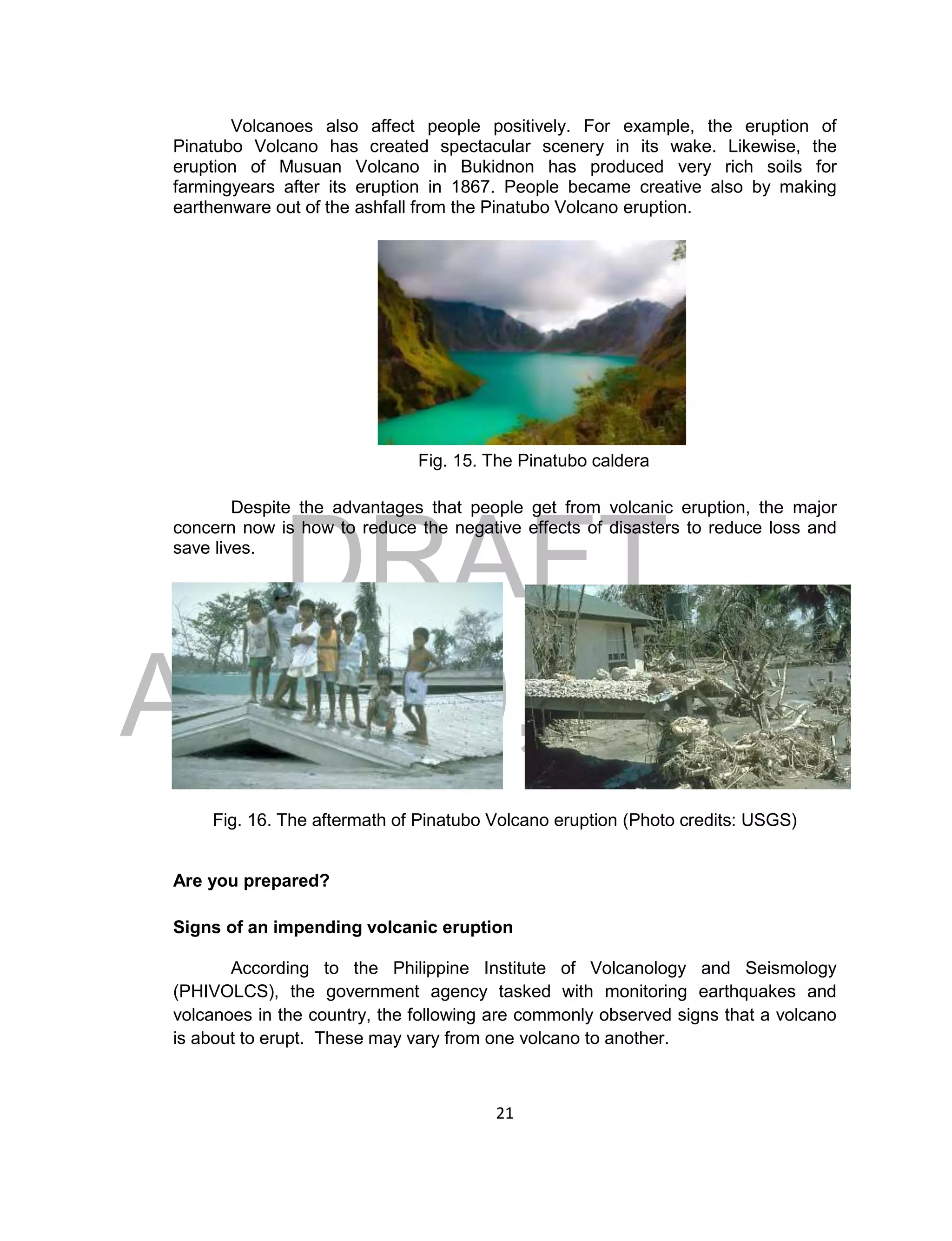 DRAFT
April 29, 2014
21
Volcanoes also affect people positively. For example, the eruption of
Pinatubo Volcano has created spectacular scenery in its wake. Likewise, the
eruption of Musuan Volcano in Bukidnon has produced very rich soils for
farmingyears after its eruption in 1867. People became creative also by making
earthenware out of the ashfall from the Pinatubo Volcano eruption.
Fig. 15. The Pinatubo caldera
Despite the advantages that people get from volcanic eruption, the major
concern now is how to reduce the negative effects of disasters to reduce loss and
save lives.
Fig. 16. The aftermath of Pinatubo Volcano eruption (Photo credits: USGS)
Are you prepared?
Signs of an impending volcanic eruption
According to the Philippine Institute of Volcanology and Seismology
(PHIVOLCS), the government agency tasked with monitoring earthquakes and
volcanoes in the country, the following are commonly observed signs that a volcano
is about to erupt. These may vary from one volcano to another.
 
