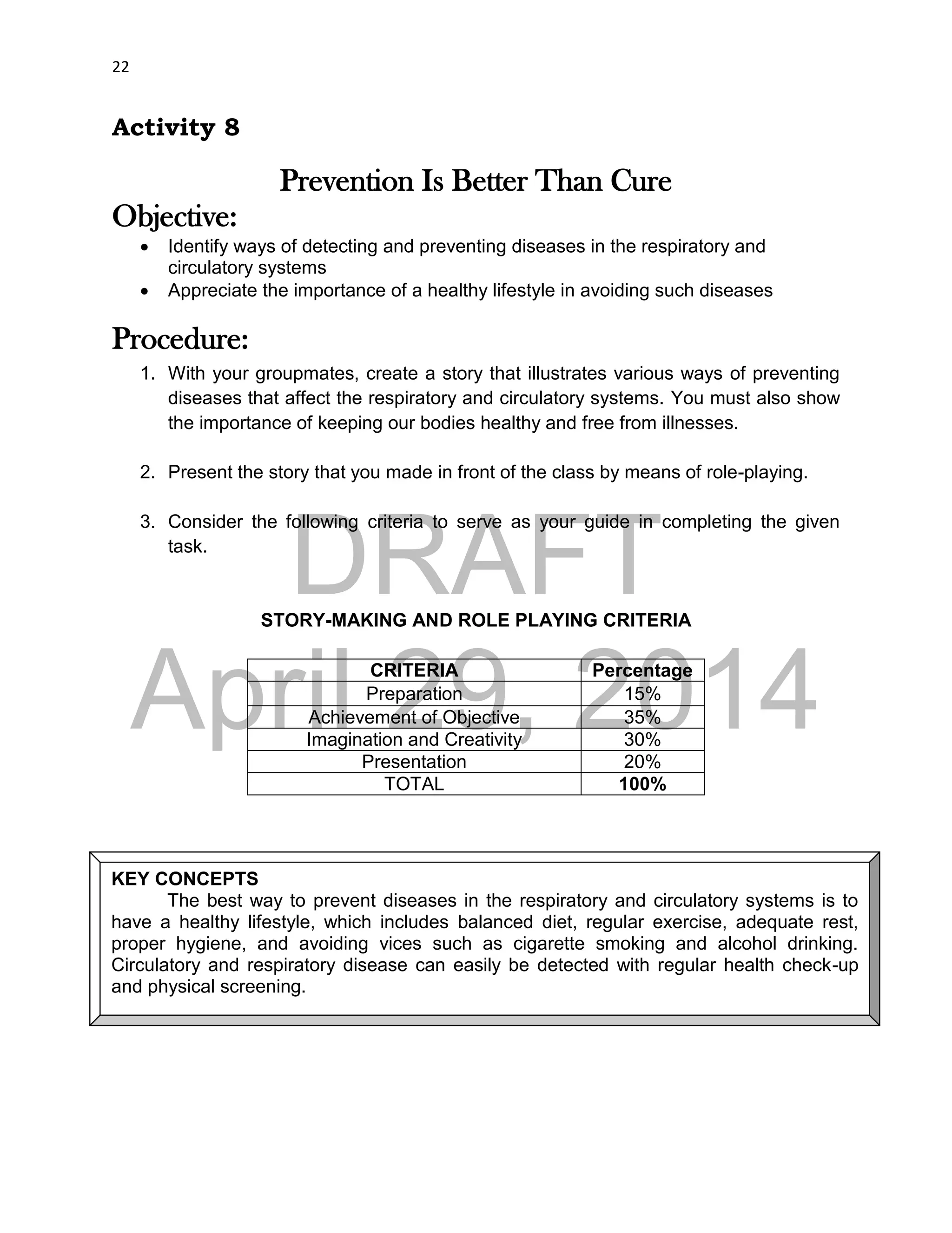 DRAFT
April 29, 2014
22
Activity 8
Prevention Is Better Than Cure
Objective:
 Identify ways of detecting and preventing diseases in the respiratory and
circulatory systems
 Appreciate the importance of a healthy lifestyle in avoiding such diseases
Procedure:
1. With your groupmates, create a story that illustrates various ways of preventing
diseases that affect the respiratory and circulatory systems. You must also show
the importance of keeping our bodies healthy and free from illnesses.
2. Present the story that you made in front of the class by means of role-playing.
3. Consider the following criteria to serve as your guide in completing the given
task.
STORY-MAKING AND ROLE PLAYING CRITERIA
CRITERIA Percentage
Preparation 15%
Achievement of Objective 35%
Imagination and Creativity 30%
Presentation 20%
TOTAL 100%
KEY CONCEPTS
The best way to prevent diseases in the respiratory and circulatory systems is to
have a healthy lifestyle, which includes balanced diet, regular exercise, adequate rest,
proper hygiene, and avoiding vices such as cigarette smoking and alcohol drinking.
Circulatory and respiratory disease can easily be detected with regular health check-up
and physical screening.
 