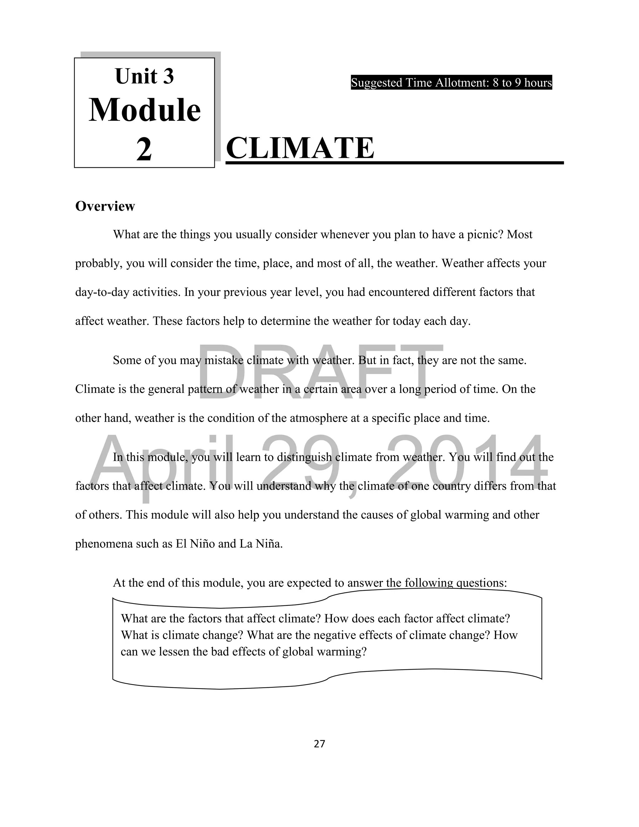 DRAFT
April 29, 2014
27
Suggested Time Allotment: 8 to 9 hours
CLIMATE
Overview
What are the things you usually consider whenever you plan to have a picnic? Most
probably, you will consider the time, place, and most of all, the weather. Weather affects your
day-to-day activities. In your previous year level, you had encountered different factors that
affect weather. These factors help to determine the weather for today each day.
Some of you may mistake climate with weather. But in fact, they are not the same.
Climate is the general pattern of weather in a certain area over a long period of time. On the
other hand, weather is the condition of the atmosphere at a specific place and time.
In this module, you will learn to distinguish climate from weather. You will find out the
factors that affect climate. You will understand why the climate of one country differs from that
of others. This module will also help you understand the causes of global warming and other
phenomena such as El Niño and La Niña.
At the end of this module, you are expected to answer the following questions:
What are the factors that affect climate? How does each factor affect climate?
What is climate change? What are the negative effects of climate change? How
can we lessen the bad effects of global warming?
Unit 3
Module
2
 