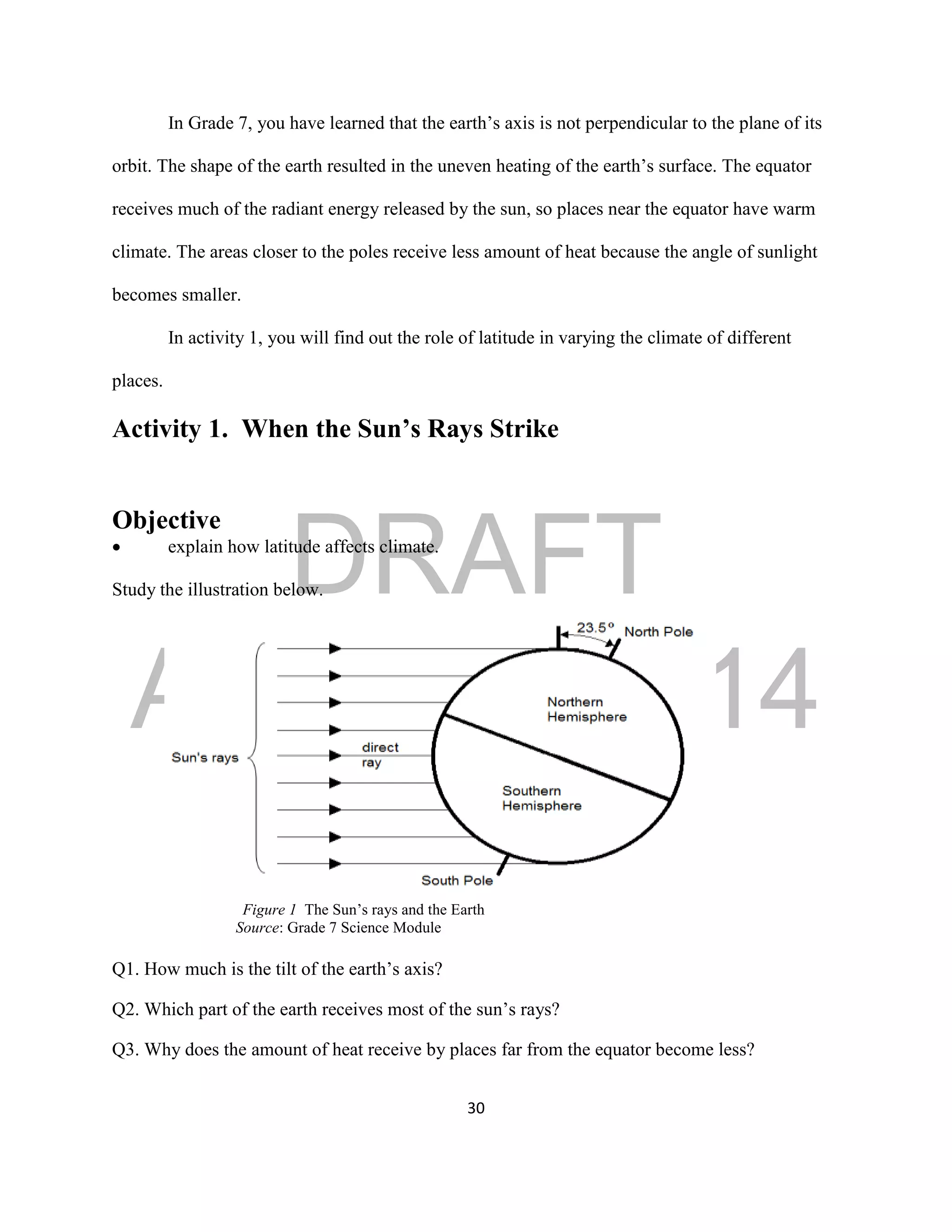 DRAFT
April 29, 2014
30
In Grade 7, you have learned that the earth’s axis is not perpendicular to the plane of its
orbit. The shape of the earth resulted in the uneven heating of the earth’s surface. The equator
receives much of the radiant energy released by the sun, so places near the equator have warm
climate. The areas closer to the poles receive less amount of heat because the angle of sunlight
becomes smaller.
In activity 1, you will find out the role of latitude in varying the climate of different
places.
Activity 1. When the Sun’s Rays Strike
Objective
 explain how latitude affects climate.
Study the illustration below.
Figure 1 The Sun’s rays and the Earth
Source: Grade 7 Science Module
Q1. How much is the tilt of the earth’s axis?
Q2. Which part of the earth receives most of the sun’s rays?
Q3. Why does the amount of heat receive by places far from the equator become less?
 