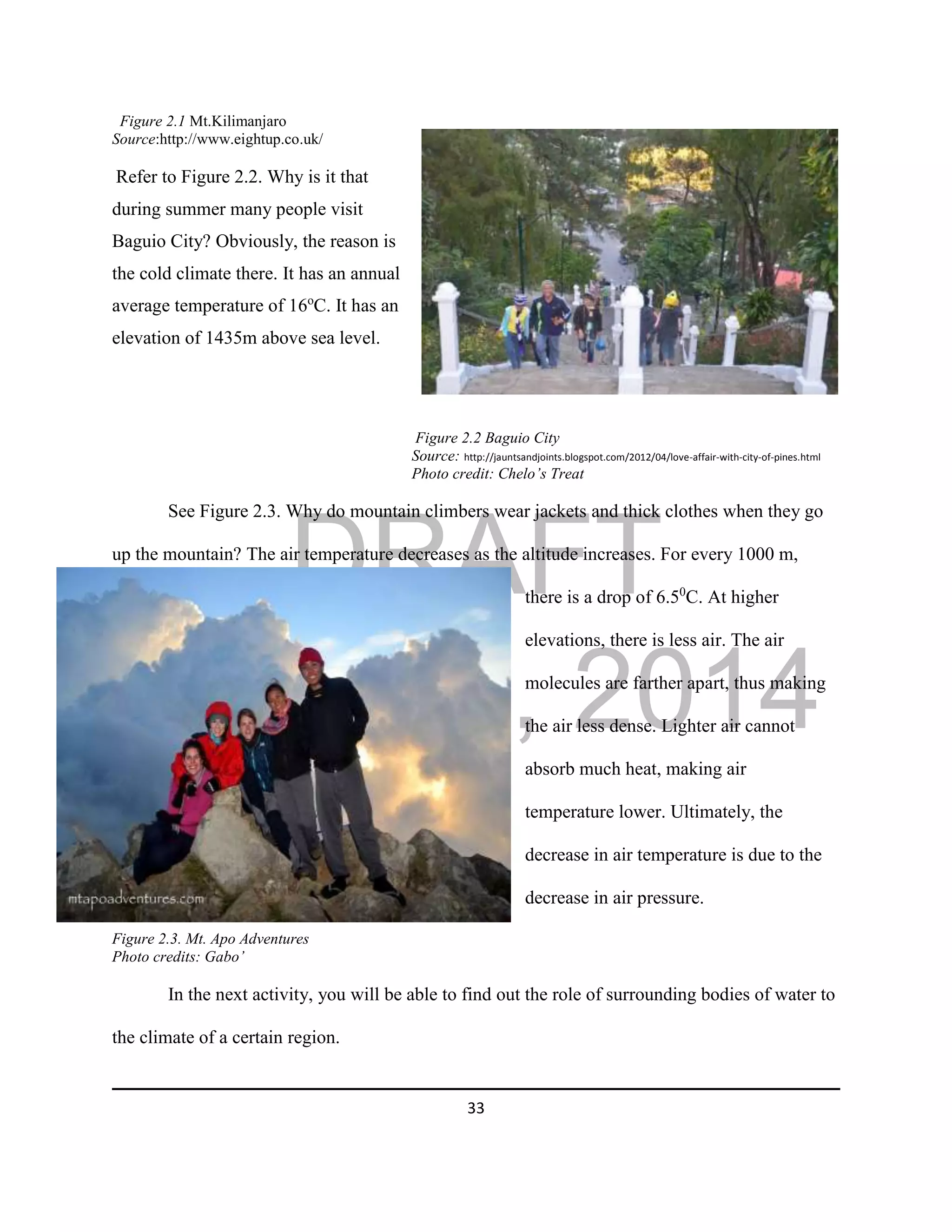 DRAFT
April 29, 2014
33
Figure 2.1 Mt.Kilimanjaro
Source:http://www.eightup.co.uk/
Refer to Figure 2.2. Why is it that
during summer many people visit
Baguio City? Obviously, the reason is
the cold climate there. It has an annual
average temperature of 16o
C. It has an
elevation of 1435m above sea level.
Figure 2.2 Baguio City
Source: http://jauntsandjoints.blogspot.com/2012/04/love-affair-with-city-of-pines.html
Photo credit: Chelo’s Treat
See Figure 2.3. Why do mountain climbers wear jackets and thick clothes when they go
up the mountain? The air temperature decreases as the altitude increases. For every 1000 m,
there is a drop of 6.50
C. At higher
elevations, there is less air. The air
molecules are farther apart, thus making
the air less dense. Lighter air cannot
absorb much heat, making air
temperature lower. Ultimately, the
decrease in air temperature is due to the
decrease in air pressure.
Figure 2.3. Mt. Apo Adventures
Photo credits: Gabo’
In the next activity, you will be able to find out the role of surrounding bodies of water to
the climate of a certain region.
 