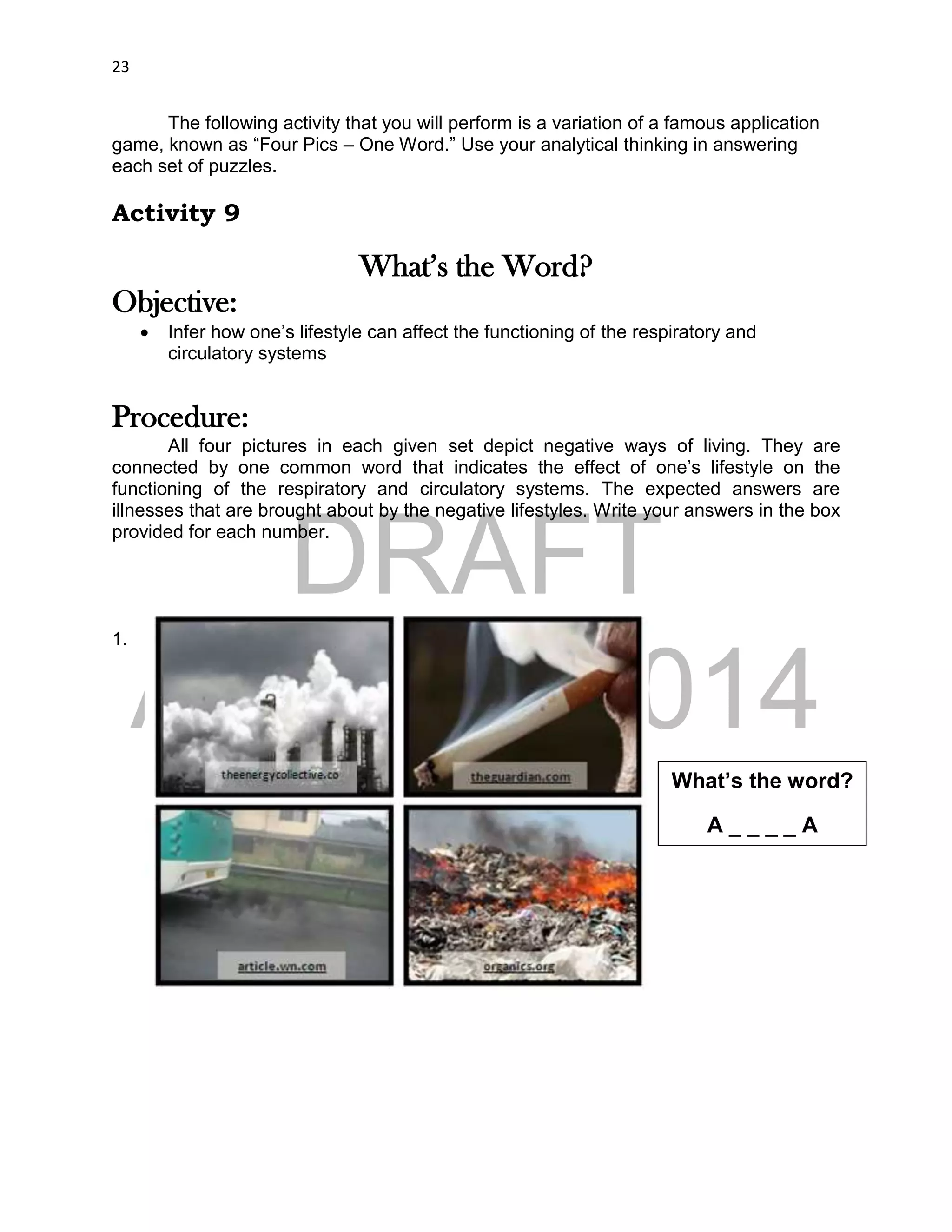 DRAFT
April 29, 2014
23
The following activity that you will perform is a variation of a famous application
game, known as “Four Pics – One Word.” Use your analytical thinking in answering
each set of puzzles.
Activity 9
What’s the Word?
Objective:
 Infer how one’s lifestyle can affect the functioning of the respiratory and
circulatory systems
Procedure:
All four pictures in each given set depict negative ways of living. They are
connected by one common word that indicates the effect of one’s lifestyle on the
functioning of the respiratory and circulatory systems. The expected answers are
illnesses that are brought about by the negative lifestyles. Write your answers in the box
provided for each number.
1.
What’s the word?
A _ _ _ _ A
 