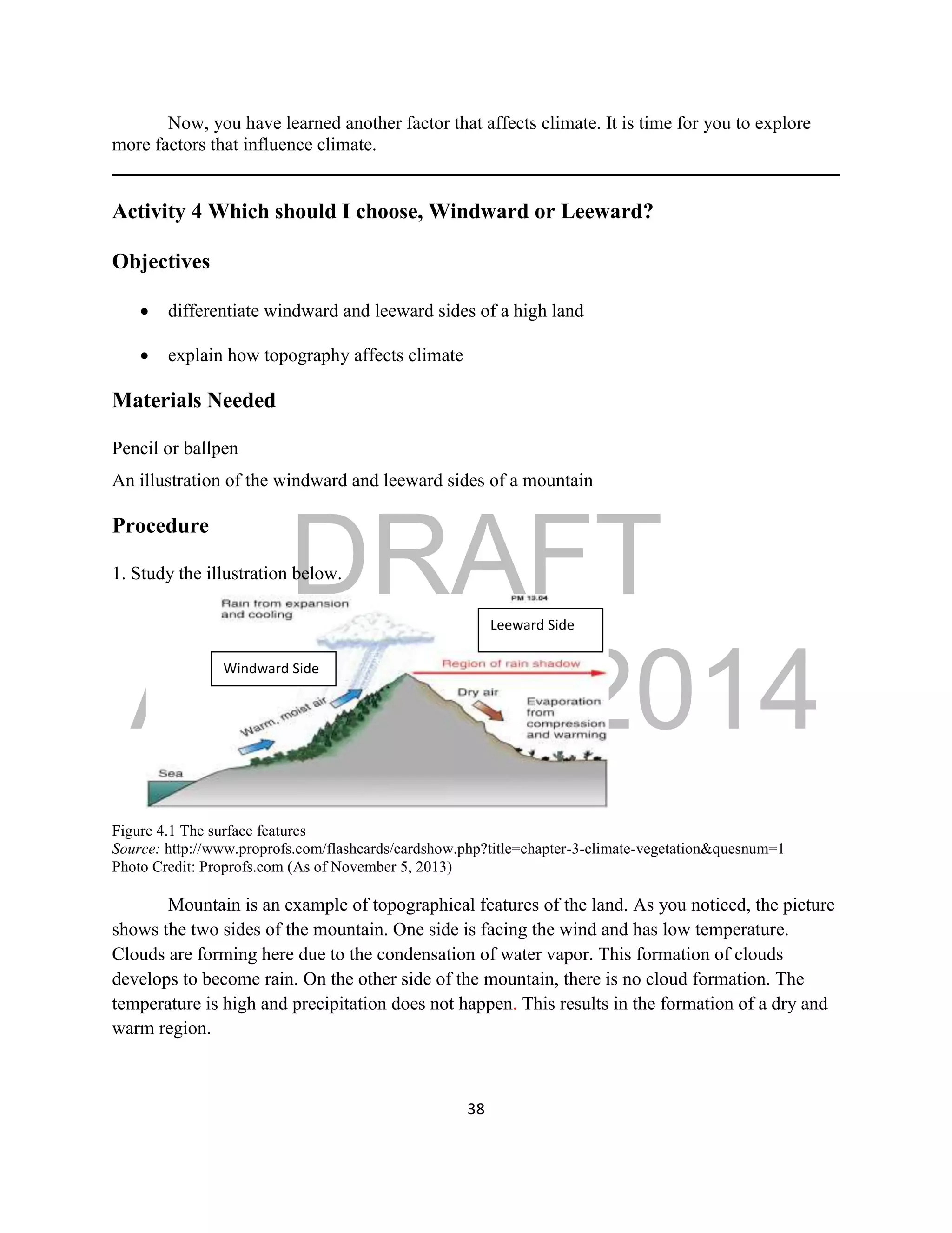 DRAFT
April 29, 2014
38
Now, you have learned another factor that affects climate. It is time for you to explore
more factors that influence climate.
Activity 4 Which should I choose, Windward or Leeward?
Objectives
 differentiate windward and leeward sides of a high land
 explain how topography affects climate
Materials Needed
Pencil or ballpen
An illustration of the windward and leeward sides of a mountain
Procedure
1. Study the illustration below.
Figure 4.1 The surface features
Source: http://www.proprofs.com/flashcards/cardshow.php?title=chapter-3-climate-vegetation&quesnum=1
Photo Credit: Proprofs.com (As of November 5, 2013)
Mountain is an example of topographical features of the land. As you noticed, the picture
shows the two sides of the mountain. One side is facing the wind and has low temperature.
Clouds are forming here due to the condensation of water vapor. This formation of clouds
develops to become rain. On the other side of the mountain, there is no cloud formation. The
temperature is high and precipitation does not happen. This results in the formation of a dry and
warm region.
Leeward Side
Windward Side
 