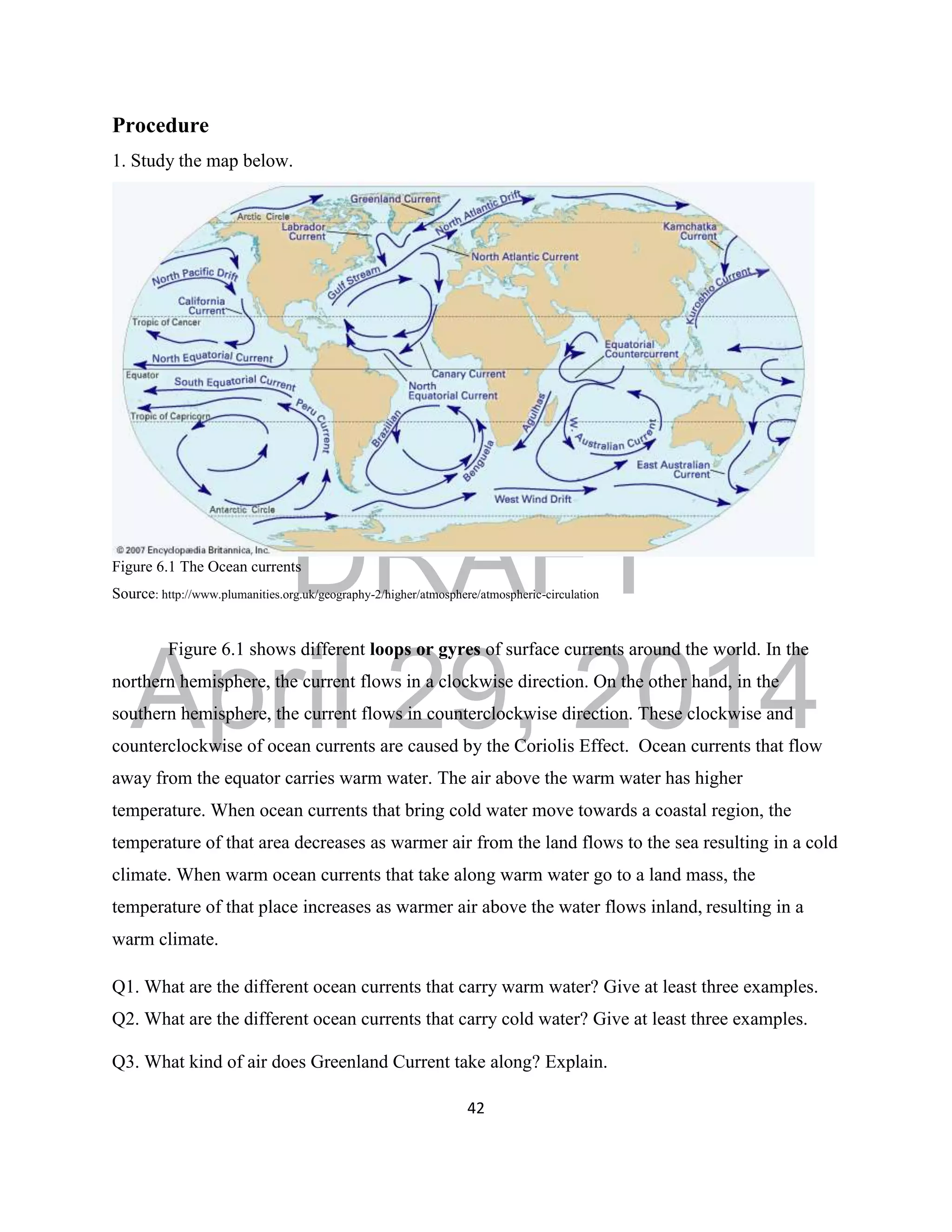 DRAFT
April 29, 2014
42
Procedure
1. Study the map below.
Figure 6.1 The Ocean currents
Source: http://www.plumanities.org.uk/geography-2/higher/atmosphere/atmospheric-circulation
Figure 6.1 shows different loops or gyres of surface currents around the world. In the
northern hemisphere, the current flows in a clockwise direction. On the other hand, in the
southern hemisphere, the current flows in counterclockwise direction. These clockwise and
counterclockwise of ocean currents are caused by the Coriolis Effect. Ocean currents that flow
away from the equator carries warm water. The air above the warm water has higher
temperature. When ocean currents that bring cold water move towards a coastal region, the
temperature of that area decreases as warmer air from the land flows to the sea resulting in a cold
climate. When warm ocean currents that take along warm water go to a land mass, the
temperature of that place increases as warmer air above the water flows inland, resulting in a
warm climate.
Q1. What are the different ocean currents that carry warm water? Give at least three examples.
Q2. What are the different ocean currents that carry cold water? Give at least three examples.
Q3. What kind of air does Greenland Current take along? Explain.
 