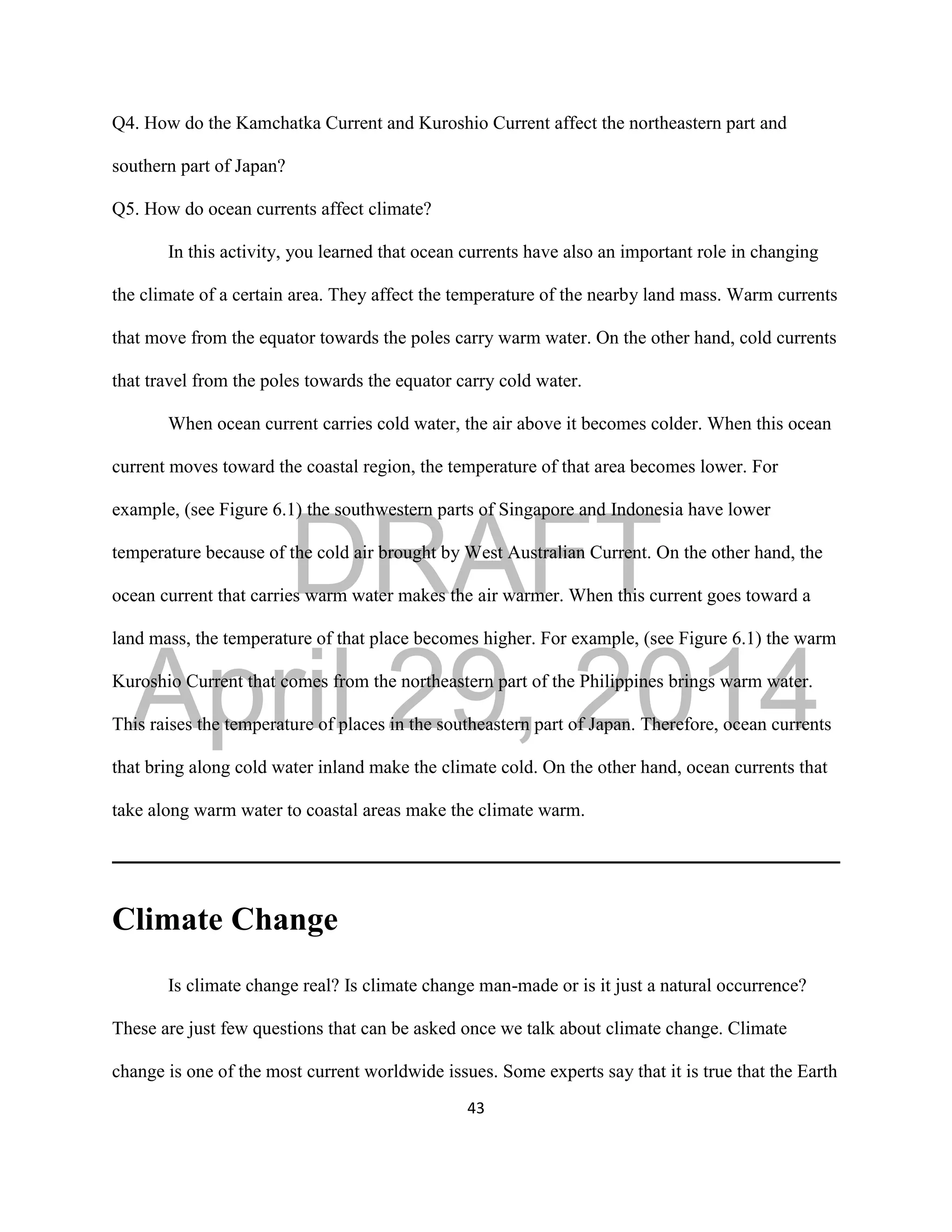 DRAFT
April 29, 2014
43
Q4. How do the Kamchatka Current and Kuroshio Current affect the northeastern part and
southern part of Japan?
Q5. How do ocean currents affect climate?
In this activity, you learned that ocean currents have also an important role in changing
the climate of a certain area. They affect the temperature of the nearby land mass. Warm currents
that move from the equator towards the poles carry warm water. On the other hand, cold currents
that travel from the poles towards the equator carry cold water.
When ocean current carries cold water, the air above it becomes colder. When this ocean
current moves toward the coastal region, the temperature of that area becomes lower. For
example, (see Figure 6.1) the southwestern parts of Singapore and Indonesia have lower
temperature because of the cold air brought by West Australian Current. On the other hand, the
ocean current that carries warm water makes the air warmer. When this current goes toward a
land mass, the temperature of that place becomes higher. For example, (see Figure 6.1) the warm
Kuroshio Current that comes from the northeastern part of the Philippines brings warm water.
This raises the temperature of places in the southeastern part of Japan. Therefore, ocean currents
that bring along cold water inland make the climate cold. On the other hand, ocean currents that
take along warm water to coastal areas make the climate warm.
Climate Change
Is climate change real? Is climate change man-made or is it just a natural occurrence?
These are just few questions that can be asked once we talk about climate change. Climate
change is one of the most current worldwide issues. Some experts say that it is true that the Earth
 
