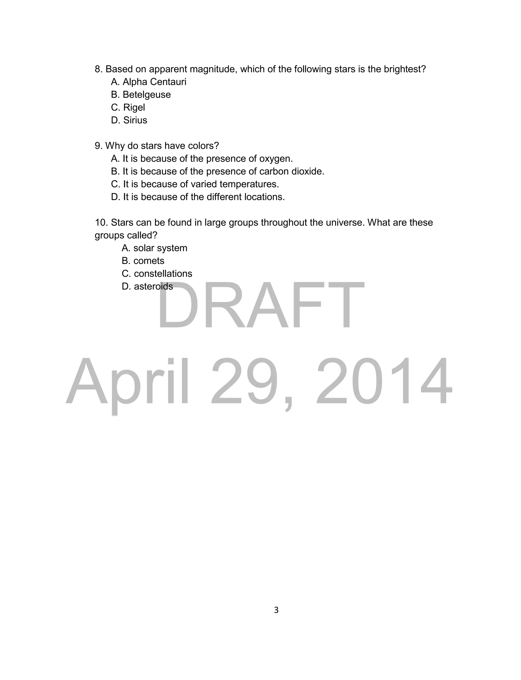 DRAFT
April 29, 2014
3
8. Based on apparent magnitude, which of the following stars is the brightest?
A. Alpha Centauri
B. Betelgeuse
C. Rigel
D. Sirius
9. Why do stars have colors?
A. It is because of the presence of oxygen.
B. It is because of the presence of carbon dioxide.
C. It is because of varied temperatures.
D. It is because of the different locations.
10. Stars can be found in large groups throughout the universe. What are these
groups called?
A. solar system
B. comets
C. constellations
D. asteroids
 