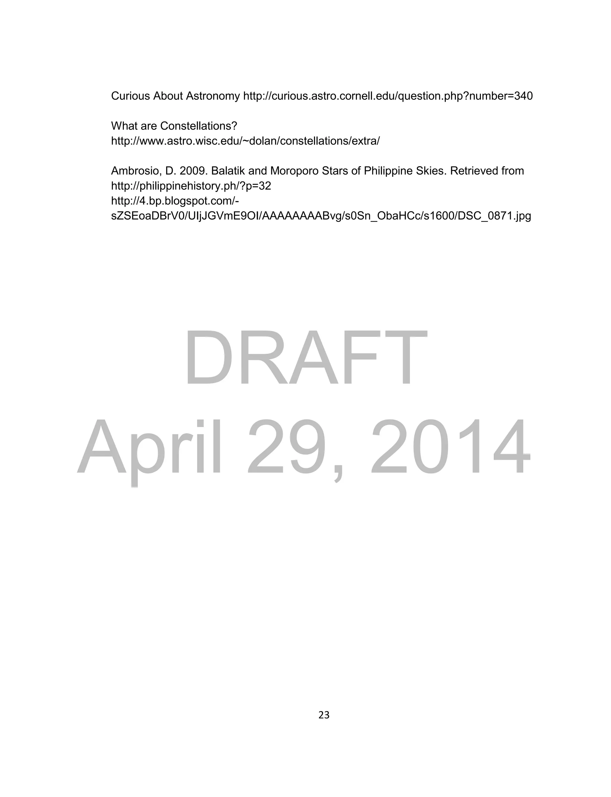 DRAFT
April 29, 2014
23
Curious About Astronomy http://curious.astro.cornell.edu/question.php?number=340
What are Constellations?
http://www.astro.wisc.edu/~dolan/constellations/extra/
Ambrosio, D. 2009. Balatik and Moroporo Stars of Philippine Skies. Retrieved from
http://philippinehistory.ph/?p=32
http://4.bp.blogspot.com/-
sZSEoaDBrV0/UIjJGVmE9OI/AAAAAAAABvg/s0Sn_ObaHCc/s1600/DSC_0871.jpg
 