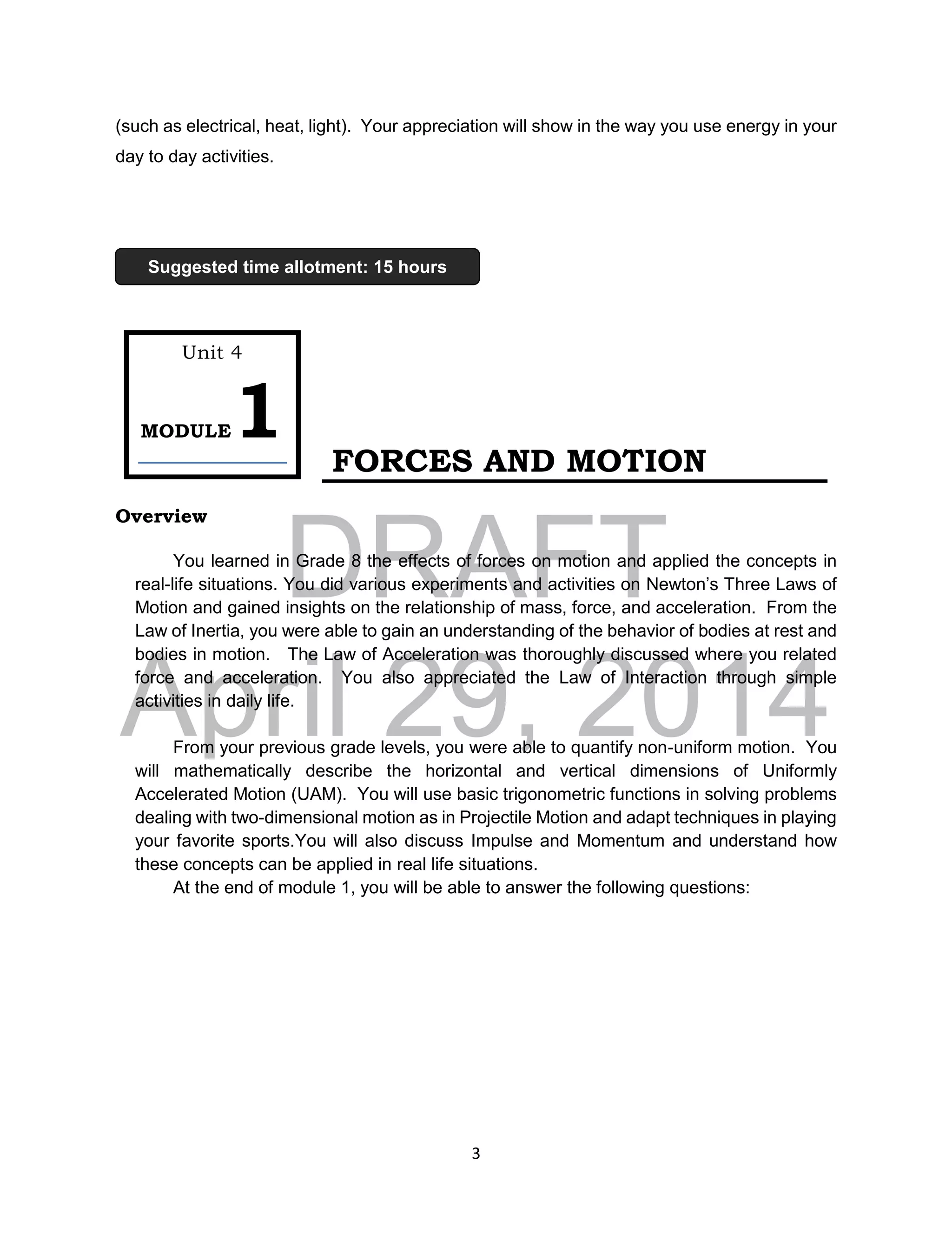 DRAFT
April 29, 2014
3
(such as electrical, heat, light). Your appreciation will show in the way you use energy in your
day to day activities.
FORCES AND MOTION
Overview
You learned in Grade 8 the effects of forces on motion and applied the concepts in
real-life situations. You did various experiments and activities on Newton’s Three Laws of
Motion and gained insights on the relationship of mass, force, and acceleration. From the
Law of Inertia, you were able to gain an understanding of the behavior of bodies at rest and
bodies in motion. The Law of Acceleration was thoroughly discussed where you related
force and acceleration. You also appreciated the Law of Interaction through simple
activities in daily life.
From your previous grade levels, you were able to quantify non-uniform motion. You
will mathematically describe the horizontal and vertical dimensions of Uniformly
Accelerated Motion (UAM). You will use basic trigonometric functions in solving problems
dealing with two-dimensional motion as in Projectile Motion and adapt techniques in playing
your favorite sports.You will also discuss Impulse and Momentum and understand how
these concepts can be applied in real life situations.
At the end of module 1, you will be able to answer the following questions:
Unit 4
MODULE1
Suggested time allotment: 15 hours
 