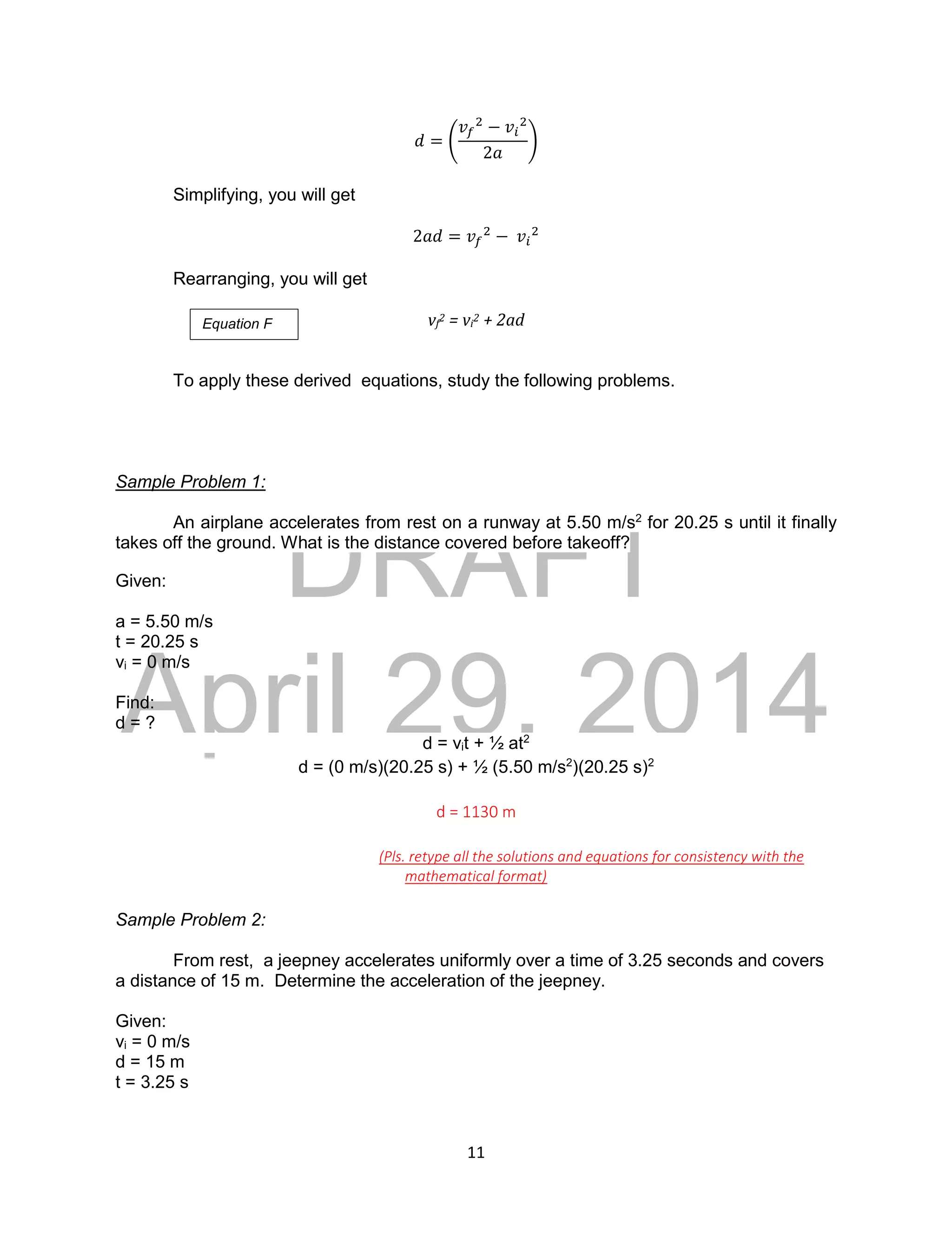 DRAFT
April 29, 2014
11
𝑑 = (
𝑣𝑓
2
− 𝑣𝑖
2
2𝑎
)
Simplifying, you will get
2𝑎𝑑 = 𝑣𝑓
2
− 𝑣𝑖
2
Rearranging, you will get
vf
2 = vi
2 + 2ad
To apply these derived equations, study the following problems.
Sample Problem 1:
An airplane accelerates from rest on a runway at 5.50 m/s2
for 20.25 s until it finally
takes off the ground. What is the distance covered before takeoff?
Given:
a = 5.50 m/s
t = 20.25 s
vi = 0 m/s
Find:
d = ?
d = vit + ½ at2
d = (0 m/s)(20.25 s) + ½ (5.50 m/s2
)(20.25 s)2
d = 1130 m
(Pls. retype all the solutions and equations for consistency with the
mathematical format)
Sample Problem 2:
From rest, a jeepney accelerates uniformly over a time of 3.25 seconds and covers
a distance of 15 m. Determine the acceleration of the jeepney.
Given:
vi = 0 m/s
d = 15 m
t = 3.25 s
Equation F
 